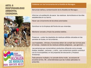 ARTO. 6
RESPONSABILIDAD
AMBIENTAL
CIUDADANA.
Colaborar con los funcionarios de la Alcaldía de Managua .
Denunciar daños y contaminación de la Alcaldía de Managua .
Informar a la población de sacar los residuos domiciliares en los días
establecidos en su barrio.
Hacer uso únicamente de los sitios autorizados
Contribuir en la limpieza del frente de sus viviendas .
Mantener cercado y limpio los predios baldíos .
Preservar , cuidar los depósitos de residuos sólidos ubicados en las
paradas de buses, en los andenes .
Los hospitales , clínicas y funerarias deben de cumplir las normas para
el manejo , traslado de los residuos sólidos peligrosos , que generan .
Las personas que comercialicen productos utilizando como envase
bolsas, botellas , cartones , y vidrio , que contaminen podrán contribuir
con la municipalidad, en los proyectos de educación y limpieza
Ambiental .
Toda persona multada y no cancele dicha multa , se actuara de
acuerdo al Arto. 46 , entendiéndose que las multas aplicadas no
prescribe .
 
