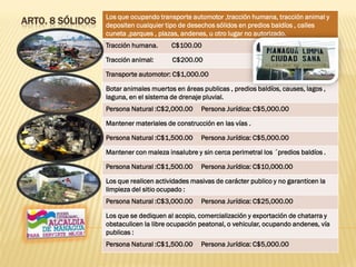 ARTO. 8 SÓLIDOS Los que ocupando transporte automotor ,tracción humana, tracción animal y
depositen cualquier tipo de desechos sólidos en predios baldíos , calles
cuneta ,parques , plazas, andenes, u otro lugar no autorizado.
Tracción humana. C$100.00
Tracción animal: C$200.00
Transporte automotor: C$1,000.00
Botar animales muertos en áreas publicas , predios baldíos, causes, lagos ,
laguna, en el sistema de drenaje pluvial.
Persona Natural :C$2,000.00 Persona Jurídica: C$5,000.00
Mantener materiales de construcción en las vías .
Persona Natural :C$1,500.00 Persona Jurídica: C$5,000.00
Mantener con maleza insalubre y sin cerca perimetral los ´predios baldíos .
Persona Natural :C$1,500.00 Persona Jurídica: C$10,000.00
Los que realicen actividades masivas de carácter publico y no garanticen la
limpieza del sitio ocupado :
Persona Natural :C$3,000.00 Persona Jurídica: C$25,000.00
Los que se dediquen al acopio, comercialización y exportación de chatarra y
obstaculicen la libre ocupación peatonal, o vehicular, ocupando andenes, vía
publicas :
Persona Natural :C$1,500.00 Persona Jurídica: C$5,000.00
 