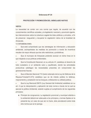 Ordenanza Nº 24
PROTECCIÓN Y PROMOCIÓN DEL ARBOLADO NATIVO
VISTO:
La necesidad de contar con una norma que regule, de acuerdo con los
conocimientos científicos actuales y la legislación nacional y provincial vigente,
las intervenciones sobre la cobertura vegetal de lotes públicos y privados, a fin
de preservar, resguardar y recuperar la vegetación nativa de la localidad de
Anisacate,
Y CONSIDERANDO:
 Que está comprobado que las estrategias de información y educación
ambiental, acompañadas de medidas de promoción a través de incentivos
resultan de mayor eficacia que las sólo restrictivas y prohibitivas.
 Que el municipio de Anisacate pretende avanzar en dicha línea en lo
que respecta a sus políticas ambientales.
 Que la Constitución Nacional, en su artículo 41, establece el derecho de
todo ciudadano a un ambiente sano y equilibrado, donde las actividades
productivas satisfagan las necesidades presentes sin comprometer las
generaciones futuras;
 Que el Decreto Nacional 710 (texto ordenado de la Ley de Defensa de la
Riqueza Forestal13.273) establece que es de interés público la defensa,
mejoramiento y ampliación de los bosques, enfatizando su utilidad pública;
 Que la Ley Nacional 25675 (Ley General del Ambiente) establece en su
art. 4 que la interpretación y aplicación de toda norma a través de la cual se
ejecute la política Ambiental, estarán sujetas al cumplimiento de los siguientes
principios:
 Principio de congruencia: La legislación provincial y municipal referida a
lo ambiental deberá ser adecuada a los principios y normas fijadas en la
presente ley; en caso de que así no fuere, éste prevalecerá sobre toda
otra norma que se le oponga.
 