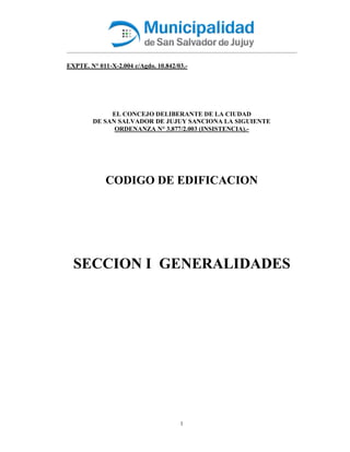 1
EXPTE. N° 011-X-2.004 c/Agdo. 10.842/03.-
EL CONCEJO DELIBERANTE DE LA CIUDAD
DE SAN SALVADOR DE JUJUY SANCIONA LA SIGUIENTE
ORDENANZA N° 3.877/2.003 (INSISTENCIA).-
CODIGO DE EDIFICACION
SECCION I GENERALIDADES
 
