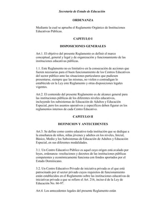 Secretaría de Estado de Educación
ORDENANZA
Mediante la cual se aprueba el Reglamento Orgánico de Instituciones
Educativas Públicas.
CAPITULO I
DISPOSICIONES GENERALES
Art.1. El objetivo del presente Reglamento es definir el marco
conceptual, general y legal y de organización y funcionamiento de las
instituciones educativas públicas.
1.1. Este Reglamento no es limitativo en la consecución de acciones que
fueren necesarias para el buen funcionamiento de los Centros Educativos
del sector público ante las situaciones particulares que pudiesen
presentarse, siempre que las mismas, no violen o contradigan lo
establecido en la Ley este Reglamento y otras disposiciones legales
vigentes.
Art.2. El contenido del presente Reglamento es de alcance general para
las instituciones públicas de los diferentes niveles educativos,
incluyendo los subsistemas de Educación de Adultos y Educación
Especial, pero los asuntos operativos y específicos deben figurar en los
reglamentos internos de cada Centro Educativo.
CAPITULO II
DEFINICION Y ANTECEDENTES
Art.3. Se define como centro educativo toda institución que se dedique a
la enseñanza de niños, niñas jóvenes y adultos en los niveles, Inicial,
Básico, Medio y los Subsistemas de Educación de Adultos y Educación
Especial, en sus diferentes modalidades.
3.1. Un Centro Educativo Público es aquel cuyo origen está avalado por
leyes, ordenanza- resoluciones y decretos de las instituciones públicas
competentes y económicamente funciona con fondos aportados por el
Estado Dominicano.
3.2. Un Centro Educativo Privado de iniciativa privada es el que está
patrocinado por el sector privado cuyos requisitos de funcionamiento
están establecidos en el Reglamento sobre las instituciones educativas de
iniciativas privada a que se refiere el Art. 216, inciso d de la Ley de
Educación No. 66-97.
Art.4. Los antecedentes legales del presente Reglamento están
 