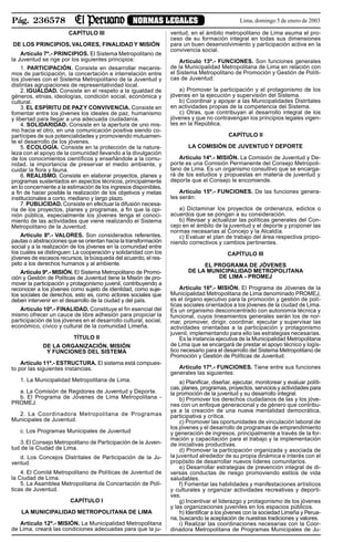 Pág. 236578 NORMAS LEGALES Lima, domingo 5 de enero de 2003
CAPÍTULO III
DE LOS PRINCIPIOS, VALORES, FINALIDAD Y MISIÓN
Artículo 7º.- PRINCIPIOS. El Sistema Metropolitano de
la Juventud se rige por los siguientes principios:
1. PARTICIPACIÓN. Consiste en desarrollar mecanis-
mos de participación, la concertación e interrelación entre
los jóvenes con el Sistema Metropolitano de la Juventud y
distintas agrupaciones de representatividad local.
2. IGUALDAD. Consiste en el respeto a la igualdad de
géneros, etnias, ideologías, condición social, económica y
cultural.
3. EL ESPÍRITU DE PAZY CONVIVENCIA. Consiste en
fomentar entre los jóvenes los ideales de paz, humanismo
y libertad para llegar a una adecuada ciudadanía.
4. SOLIDARIDAD. Consiste en la apertura de uno mis-
mo hacia el otro, en una comunicación positiva siendo co-
partícipes de sus potencialidades y promoviendo mutuamen-
te el desarrollo de los jóvenes.
5. ECOLOGÍA. Consiste en la protección de la natura-
leza con el apoyo de la comunidad llevando a la divulgación
de los conocimientos científicos y enseñándole a la comu-
nidad, la importancia de preservar el medio ambiente, y
cuidar la flora y fauna.
6. REALISMO. Consiste en elaborar proyectos, planes y
programas sustentados en aspectos técnicos, principalmente
en lo concerniente a la estimación de los ingresos disponibles,
a fin de hacer posible la realización de los objetivos y metas
institucionales a corto, mediano y largo plazo.
7. PUBLICIDAD. Consiste en efectuar la difusión necesa-
ria de los proyectos, planes y programas, a fin que la opi-
nión pública, especialmente los jóvenes tenga el conoci-
miento de las actividades que viene realizando el Sistema
Metropolitano de la Juventud.
Artículo 8º.- VALORES. Son considerados referentes,
pautas o abstracciones que se orientan hacia la transformación
social y a la realización de los jóvenes en la comunidad entre
los cuales se distinguen: La cooperación y solidaridad con los
jóvenes de escasos recursos, la búsqueda del acuerdo, el res-
peto a los derechos humanos y al ambiente.
Artículo 9º.- MISIÓN. El Sistema Metropolitano de Promo-
ción y Gestión de Políticas de Juventud tiene la Misión de pro-
mover la participación y protagonismo juvenil, contribuyendo a
reconocer a los jóvenes como sujeto de identidad, como suje-
tos sociales de derechos, esto es, como actores sociales que
deben intervenir en el desarrollo de la ciudad y del país.
Artículo 10º.- FINALIDAD. Constituye el fin esencial del
mismo ofrecer un cauce de libre adhesión para propiciar la
participación de los jóvenes en el desarrollo cultural, social,
económico, cívico y cultural de la comunidad Limeña.
TÍTULO II
DE LA ORGANIZACIÓN, MISIÓN
Y FUNCIONES DEL SISTEMA
Artículo 11º.- ESTRUCTURA. El sistema está compues-
to por las siguientes instancias.
1. La Municipalidad Metropolitana de Lima.
a. La Comisión de Regidores de Juventud y Deporte.
b. El Programa de Jóvenes de Lima Metropolitana -
PROMEJ.
2. La Coordinadora Metropolitana de Programas
Municipales de Juventud.
c. Los Programas Municipales de Juventud
3.El Consejo Metropolitano de Participación de la Juven-
tud de la Ciudad de Lima.
d. Los Concejos Distritales de Participación de la Ju-
ventud.
4. El Comité Metropolitano de Políticas de Juventud de
la Ciudad de Lima.
5. La Asamblea Metropolitana de Concertación de Polí-
ticas de Juventud.
CAPÍTULO I
LA MUNICIPALIDAD METROPOLITANA DE LIMA
Artículo 12º.- MISIÓN. La Municipalidad Metropolitana
de Lima, creará las condiciones adecuadas para que la ju-
ventud, en el ámbito metropolitano de Lima asuma el pro-
ceso de su formación integral en todas sus dimensiones
para un buen desenvolvimiento y participación activa en la
convivencia social.
Artículo 13º.- FUNCIONES. Son funciones generales
de la Municipalidad Metropolitana de Lima en relación con
el Sistema Metropolitano de Promoción y Gestión de Políti-
cas de Juventud:
a) Promover la participación y el protagonismo de los
jóvenes en la ejecución y supervisión del Sistema.
b) Coordinar y apoyar a las Municipalidades Distritales
en actividades propias de la competencia del Sistema.
c) Otras, que contribuyan al desarrollo integral de los
jóvenes y que no contravengan los principios legales vigen-
tes en la República.
CAPÍTULO II
LA COMISIÓN DE JUVENTUD Y DEPORTE
Artículo 14º.- MISIÓN. La Comisión de Juventud y De-
porte es una Comisión Permanente del Consejo Metropoli-
tano de Lima. Es un organismo consultivo que se encarga-
rá de los estudios y propuestas en materia de juventud y
deporte que el Consejo le encomiende.
Artículo 15º.- FUNCIONES. De las funciones genera-
les serán:
a) Dictaminar los proyectos de ordenanza, edictos o
acuerdos que se pongan a su consideración.
b) Revisar y actualizar las políticas generales del Con-
cejo en el ámbito de la juventud y el deporte y proponer las
normas necesarias al Concejo y la Alcaldía.
c) Evaluar el plan de trabajo del área respectiva propo-
niendo correctivos y cambios pertinentes.
CAPÍTULO III
EL PROGRAMA DE JÓVENES
DE LA MUNICIPALIDAD METROPOLITANA
DE LIMA - PROMEJ
Artículo 16º.- MISIÓN. El Programa de Jóvenes de la
Municipalidad Metropolitana de Lima denominado PROMEJ,
es el órgano ejecutivo para la promoción y gestión de polí-
ticas sociales orientados a los jóvenes de la ciudad de Lima.
Es un organismo desconcentrado con autonomía técnica y
funcional, cuyos lineamientos generales serán los de nor-
mar, promover, dirigir, coordinar, ejecutar y supervisar las
actividades orientadas a la participación y protagonismo
juvenil, implementando para ello las estrategias necesarias.
Es la instancia ejecutiva de la Municipalidad Metropolitana
de Lima que se encargará de prestar el apoyo técnico y logís-
tico necesario para el desarrollo del Sistema Metropolitano de
Promoción y Gestión de Políticas de Juventud.
Artículo 17º.- FUNCIONES. Tiene entre sus funciones
generales las siguientes:
a) Planificar, diseñar, ejecutar, monitorear y evaluar políti-
cas, planes, programas, proyectos, servicios y actividades para
la promoción de la juventud y su desarrollo integral.
b) Promover los derechos ciudadanos de las y los jóve-
nes con un enfoque generacional y de género que contribu-
ya a la creación de una nueva mentalidad democrática,
participativa y crítica.
c) Promover las oportunidades de vinculación laboral de
los jóvenes y el desarrollo de programas de emprendimiento
y generación de ingresos, principalmente a través de la for-
mación y capacitación para el trabajo y la implementación
de iniciativas productivas.
d) Promover la participación organizada y asociada de
la juventud alrededor de su propia dinámica e interés con el
propósito de desarrollar nuevos líderes comunitarios.
e) Desarrollar estrategias de prevención integral de di-
versas conductas de riesgo promoviendo estilos de vida
saludables.
f) Fomentar las habilidades y manifestaciones artísticos
y culturales y organizar actividades recreativas y deporti-
vas.
g) Incentivar el liderazgo y protagonismo de los jóvenes
y las organizaciones juveniles en los espacios públicos.
h) Identificar a los jóvenes con la sociedad Limeña y Perua-
na, buscando la aceptación de nuestras tradiciones y valores.
i) Realizar las coordinaciones necesarias con la Coor-
dinadora Metropolitana de Programas Municipales de Ju-
 
