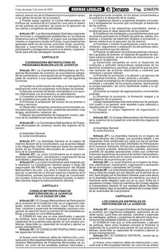 Pág. 236579NORMAS LEGALESLima, domingo 5 de enero de 2003
ventud, para el uso de la infraestructura municipal en apoyo
a los planes de acción de la juventud.
j) Prestar apoyo logístico al Comité Metropolitano de
Políticas de Juventud de la Ciudad de Lima para el diseño
de las políticas de juventud, así como en la ejecución de
sus planes y programas de actividades.
Artículo 18º.- Las Municipalidades Distritales asignarán
las funciones y competencias establecidas en la presente
Ordenanza para el PROMEJ, al órgano que corresponda o
crearán un organismo similar al Promej, cuyos lineamientos
generales serán los de normar, promover, dirigir, coordinar,
ejecutar y supervisar las actividades orientadas a la
participación y protagonismo juvenil en el distrito, implemen-
tando para ello las estrategias necesarias.
CAPÍTULO IV
COORDINADORA METROPOLITANA DE
PROGRAMAS MUNICIPALES DE JUVENTUD
Artículo 19º.- La Coordinadora Metropolitana de Pro-
gramas Municipales de Juventud, es una instancia colegia-
da de coordinación y articulación de los Programas Munici-
pales de Juventud -o sus equivalentes- con las siguientes
funciones:
a) Facilitar la conformación de redes y el intercambio de
experiencias entre los programas municipales de jóvenes.
b) Ejecutar acciones de ámbito metropolitano o en asun-
tos relacionados con la juventud y su participación.
c) Fomentar la información y formación para el ejercicio
de la ciudadanía por parte de los jóvenes.
d) Promover la ampliación del acceso de los jóvenes a
bienes y servicios.
e) Desarrollar campañas preventivo-promocionales so-
bre salud sexual y reproductiva, problemas asociados a las
drogas, alcoholismo, violencia, etc.
f) Mejorar las posibilidades de integración social y ejer-
cicio de la ciudadanía por parte de los jóvenes.
Artículo 20º.- La Coordinadora Metropolitana de Progra-
mas Municipales de Juventud, tendrá dos órganos de di-
rección:
a) Asamblea General
b) Junta Coordinadora
Artículo 21º.- La Asamblea General es el órgano de
máxima decisión de la Coordinadora, sus acuerdos obligan
a los integrantes. Está conformada por todos los represen-
tantes de los Programas Municipales de Juventud miem-
bros de la Coordinadora.
Artículo 22º.- La Junta Coordinadora es el órgano de
dirección, planificación, coordinación y organización de las
actividades y asambleas de la Coordinadora.
Artículo 23º.- La Junta Coordinadora está integrado por
5 miembros. La Coordinación General estará a cargo del
responsable del PROMEJ, en representación del Alcalde
Metropolitano de Lima. Los otros 4 miembros serán elegi-
dos por un período de un año por todos los miembros de la
Coordinadora, quienes asumirán el cargo de Coordinado-
res Conales. Entre los 4 Coordinadores Conales, la Asam-
blea General elegirá la Subcoordinación General.
CAPÍTULO V
CONSEJO METROPOLITANO DE
PARTICIPACIÓN DE LA JUVENTUD
DE LA CIUDAD DE LIMA
Artículo 24º.- El Consejo Metropolitano de Participación
de la Juventud de la ciudad de Lima, es un organismo cole-
giado, autónomo, de carácter social, cuyos fines son pla-
near, coordinar y supervisar las estrategias, políticas y pro-
gramas de atención hacia la juventud en las entidades pú-
blicas y privadas en Lima Metropolitana.
El CONSEJO más que un ente planificador y ejecutor
de políticas, tiene como finalidad principal el fomentar la
capacidad de la juventud para pensar en sus propios pro-
blemas, desarrollar su capacidad de iniciativa y ejercer su
propia representación.
Artículo 25º.- El CONSEJO METROPOLITANO, tendrá
las siguientes funciones:
a) Actuar como instancia válida de interlocución y con-
sulta ante la Municipalidad Metropolitana de Lima y, la Coor-
dinadora Metropolitana de Programas Municipales de Ju-
ventud, así como de las entidades públicas nacionales y
las organizaciones privadas, en los temas concernientes a
la juventud y el desarrollo de la ciudad;
b) Cogestionar planes y programas dirigidos a la juven-
tud y autogestionar recursos que contribuyan al desarrollo
de los mismos.
c) Proponer a las respectivas autoridades, planes y
programas para el cabal desarrollo de los jóvenes;
d) Establecer las estrategias y procedimientos para que
los jóvenes participen en el diseño de políticas, planes, pro-
gramas y proyectos de desarrollo dirigidos a la juventud, y
ejercer veeduría en la ejecución de los mismos;
e) Promover y motivar la participación juvenil en la pla-
nificación, seguimiento y evaluación de las políticas nacio-
nales de juventud que les afectan.
f) Propiciar la valoración de prácticas positivas individua-
les o grupales de jóvenes, en especial de aquellos de sec-
tores urbanos pobres, en los medios de comunicación y en
especial en la televisión.
g) Desarrollar campañas en torno al desarrollo de
conductas y actitudes democráticas respetuosas de los
derechos ciudadanos y pacíficas, propiciando que los jóve-
nes rechacen las acciones destructivas y violentas que
individuos o grupos realizan;
h) Promover la promoción y la difusión y el ejercicio de
los derechos humanos, civiles, políticos y sociales.
i) Apoyar la emergencia de iniciativas comunicacionales,
artísticas y culturales de los propios jóvenes, favoreciendo
su propia expresión, así como haciéndola visible a la opi-
nión pública.
j) Fomentar la creación de organizaciones y movimientos
juveniles;
k) Dinamizar la promoción, la formación integral y la
participación de la juventud.
l) Elegir representantes ante otras instancias de participa-
ción juvenil y en general, ante aquellas cuyos estatutos y
regulaciones así lo dispongan.
m) Adoptar su propio reglamento de organización y
funcionamiento.
Artículo 26º.- El Consejo Metropolitano de Participación
de la Juventud de la ciudad de Lima tendrá dos órganos de
dirección:
a) Asamblea General
b) Junta Directiva
Artículo 27º.- La Asamblea General es el órgano de
máxima decisión del Consejo, sus acuerdos obligan a los
integrantes. Está conformado por cada uno de los secreta-
rios generales de los Concejos Distritales de Participación
de la Juventud. Asimismo, forman parte aquellas asociacio-
nes y grupos juveniles, federaciones juveniles, secciones
juveniles de aquellas asociaciones civiles que conforman
instancias específicas de juventud de ámbito metropolitano,
las cuales deben tener por lo menos presencia en un tercio
del territorio de la provincia de Lima.
Artículo 28º.- La Junta Directiva es el órgano de direc-
ción, planificación, coordinación, organización y evaluación
de las actividades y asambleas del Consejo.
Artículo 29º.- La Junta Directiva está integrado por 5 miem-
bros y todos los cargos son por elección por el período de un
año. Será dirigido por el Secretario General quien será electo
en la Asamblea General por todos los miembros. Los otros 4
miembros serán elegidos cada uno en su cono. Entre los 4
secretarios conales, todos los miembros del Consejo elegirán
al Subsecretario General. El que resultará electo Secretario
General deberá dejar la secretaría general del Consejo Distri-
tal de Juventudes del cual proviene.
CAPÍTULO VI
LOS CONCEJOS DISTRITALES DE
PARTICIPACIÓN DE LA JUVENTUD
Artículo 30º.- Los Concejos Distritales de Participación de
la Juventud, son organismos colegiados, autónomos, de ca-
rácter social, cuyos fines son planear, coordinar y supervisar
las estrategias, políticas y programas de atención hacia la ju-
ventud en las entidades públicas y privadas en el distrito.
El CONSEJO más que un ente planificador y ejecutor
de políticas, tiene como finalidad principal el fomentar la
capacidad de la juventud para pensar en sus propios pro-
blemas, desarrollar su capacidad de iniciativa y ejercer su
propia representación.
Artículo 31º.- El CONSEJO DISTRITAL, tendrá las si-
guientes funciones:
a) Actuar como instancia válida de interlocución y con-
sulta ante la Municipalidad distrital, así como de las entida-
 
