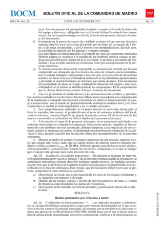 LUNES 4 DE OCTUBRE DE 2010B.O.C.M. Núm. 237 Pág. 741
BOCM-20101004-58
BOLETÍN OFICIAL DE LA COMUNIDAD DE MADRIDBOCM
ticos. Este documento irá acompañado de plano o croquis, señalando la ubicación
del equipo y altavoces, reflejando en el certificado la identificación de los compo-
nentes. En la comprobación que se efectúe deberá estar presente el técnico firman-
te del documento.
f) Existencia en la puerta de acceso de vestíbulo acústico eficaz con una distancia
mínima entre los arcos de la zona de barrido por las hojas de las puertas de 1 me-
tro, si las hojas son paralelas, y de 0,5 metros si son perpendiculares. En todo caso,
la actividad se ejercerá con las puertas y ventanas cerradas.
Las actividades en funcionamiento a la entrada en vigor de la presente ordenanza
deberán adaptar su vestíbulo a lo establecido en el párrafo anterior cuando se pro-
duzca una modificación sustancial de la actividad, se produzca un cambio de titu-
laridad o haya recaído sanción por resolución firme por incumplimiento de la pre-
sente ordenanza.
g) Se deberá presentar declaración responsable o comunicación emitida por técnico
competente que demuestre que los niveles máximos de emisión sonora permitidos
por el sistema limitador corresponden a los previstos en el proyecto de aislamiento
acústico del local. Una vez terminada la instalación el Ayuntamiento ajustará, tarará
y precintará el sistema limitador, en el horario que estime oportuno. Este documento
irá acompañado de plano o croquis, señalando la ubicación del equipo y altavoces,
reflejándose en el mismo la identificación de los componentes. En la comprobación
que se efectúe deberá estar presente el técnico firmante del documento.
2. Una vez presentado el estudio técnico y los documentos antes citados, y ajustados
los sistemas limitadores, los Servicios Técnicos Municipales procederán a la comprobación
de la instalación, efectuando una medición consistente en poner en funcionamiento el equi-
po a inspeccionar, con el mando del potenciómetro de volumen al máximo nivel, y en estas
condiciones se medirá el ruido transmitido a las viviendas afectadas.
3. Las comprobaciones indicadas en el punto anterior se realizarán incluyendo el
foco de reproducción sonora, el producido por el resto de emisores acústicos del local,
como extractores, cámaras frigoríficas, grupos de presión y otros. El nivel máximo de los
niveles transmitidos no rebasarán los límites fijados en la presente ordenanza.
4. A la entrada en vigor de la presente ordenanza, no se permitirán actividades con
ambiente musical que no cumplan las exigencias del presente artículo. Aquellas en funcio-
namiento con ambiente musical autorizado, deberán adaptarse a las exigencias de este ar-
tículo cuando se produzca un cambio de titularidad, una modificación sustancial de la acti-
vidad o haya recaído sanción por resolución firme por incumplimiento de la presente
ordenanza.
5. Quedan eximidos de cumplir los puntos anteriores de este artículo, aquellos loca-
les que tengan televisión o radio que no supere niveles de emisión sonora evaluados me-
diante el índice acústico LAmax de 60 dBA, debiendo aportar para dicha exclusión declara-
ción responsable o comunicación firmada por un técnico competente, en el que se indique
que el equipo está ajustado para dicha emisión máxima.
Art. 25. Instalación actividades industriales.—En relación al régimen de interven-
ción administrativa prevista en el artículo 3 de la presente ordenanza, para la instalación de
actividades industriales deberán describir mediante estudio técnico, las medidas correcto-
ras previstas que se refieran al aislamiento acústico utilizado para el cumplimiento de lo es-
tablecido en la presente ordenanza. Este estudio, que formará parte del proyecto que se pre-
sente, comprenderá como mínimo lo siguiente:
a) Descripción del local, con especificación de los usos de los locales colindantes y
su situación con respecto a vivienda.
b) Detalles de las fuentes sonoras y niveles de emisión acústicos de estas, a 1 metro
de distancia, especificándose las gamas de frecuencias.
c) Descripción de las medidas correctoras previstas y justificación técnica de su efec-
tividad.
TÍTULO IV
Ruidos producidos por vehículos a motor
Art. 26. Condiciones de funcionamiento.—1. Los vehículos de motor y ciclomoto-
res en circulación deberán corresponder a tipos previamente homologados en lo que se re-
fiere a niveles sonoros de emisión admisibles, de acuerdo con la normativa en cada caso vi-
gente, por aplicación del Real Decreto 2028/1986, de 6 de junio, por el que se dictan normas
para la aplicación de determinadas directivas comunitarias, relativas a la homologación de
 