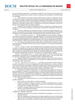 LUNES 4 DE OCTUBRE DE 2010Pág. 742 B.O.C.M. Núm. 237
BOCM-20101004-58
BOLETÍN OFICIAL DE LA COMUNIDAD DE MADRIDBOCM
tipos de vehículos automóviles, y del Decreto 1439/1972, de 25 de mayo, de homologación
de vehículos automóviles en lo que se refiere al ruido por ellos producido, o normativa que
los sustituyan.
2. Todo vehículo de tracción mecánica deberá tener en buenas condiciones de fun-
cionamiento el motor, la transmisión, carrocería y demás elementos que componen el mis-
mo, capaces de producir ruidos, especialmente el dispositivo silenciador de los gases de es-
cape, con el fin de que el nivel sonoro emitido por el vehículo al circular o con el motor en
marcha no exceda de los límites que se establezcan en la presente ordenanza, ni en lo dis-
puesto en otras disposiciones de carácter general.
3. Se prohíbe la circulación de vehículos a motor o ciclomotores sin elementos silen-
ciadores o con los mismos ineficaces, deteriorados, inadecuados o equipados con tubos re-
sonadores.
4. Todos los conductores de vehículos de motor y ciclomotores quedan obligados a co-
laborar en las pruebas de control de emisiones sonoras que sean requeridas por la autoridad
competente, para comprobar posibles incumplimientos de los límites de emisión sonora.
Art. 27. Dispositivos acústicos.—1. Queda prohibido el uso de bocinas o cualquier
otra señal acústica en todo el término municipal, durante las veinticuatro horas del día, salvo
en los casos inminentes de peligro de atropello o colisión o que se trate de servicios públicos
de urgencia (policía, bomberos y asistencia sanitaria) o de servicios privados por el auxilio ur-
gente de personas o defensa preventiva de bienes que no puedan evitarse por otros medios.
2. Los sistemas de reproducción de sonido de que estén dotados los vehículos no po-
drán transmitir al ambiente exterior niveles sonoros superiores a los máximos autorizados
en el artículo 9.
Art. 28. Límites de ruido.—El valor límite del nivel de emisión sonora de un vehículo
de motor o ciclomotor en circulación se obtiene sumando 4 dBA al nivel de emisión sonora
que figura en la ficha de homologación del vehículo, correspondiente al ensayo a vehículo pa-
rado, evaluado de conformidad con el método de medición establecido en el procedimiento
de homologación aplicable al vehículo, de acuerdo con la reglamentación vigente.
Art. 29. Otras limitaciones.—1. En los casos en que se afecte de forma grave la
tranquilidad de la población, el Ayuntamiento podrá señalar zonas o vías en las que algu-
nas clases de vehículos a motor no puedan circular a determinadas horas.
2. Queda prohibido forzar las marchas de los vehículos a motor, las aceleraciones in-
necesarias, forzar el motor en pendientes o la circulación de vehículos que, por exceso de
carga emitan ruidos innecesarios.
Art. 30. Mecanismos de control.—1. La Policía Local podrá formular denuncia
contra el conductor o, en su caso, el propietario de todo vehículo que, a su juicio, sobrepa-
se los niveles máximos permitidos, indicando la obligación de presentar el vehículo en el
lugar, fecha y horario preciso para su reconocimiento e inspección, retirándole el permiso
de circulación del vehículo que quedará bajo custodia de la Policía Local.
2. Presentado el vehículo a inspección, si se comprobase que no supera los niveles so-
noros permitidos, la denuncia será sobreseída, y se hará entrega del permiso de circulación
retenido. En otro caso, el Ayuntamiento otorgará a su titular un plazo máximo de quince días
para que proceda a la subsanación de las deficiencias, y fijará nueva fecha para proceder a
su inspección con las advertencias para el caso de incumplimiento del deber de presentación
o de no subsanar las deficiencias.
3. Se procederá a la inmovilización y en su caso al traslado al depósito municipal de
aquellos vehículos:
— Que circulen sin silenciador o con tubo resonador.
— Cuando sus titulares se nieguen a someter el vehículo a la inspección, o no se pre-
senten a las mismas en el plazo fijado, en cuyo caso la Policía Local precederá a
la localización y retirada del vehículo.
— Cuando la segunda inspección realizada haya sido desfavorable proponiéndose,
además, el precintado del vehículo.
4. Los vehículos inmovilizados podrán ser retirados del depósito municipal una vez
cumplidos los siguientes requisitos:
— Abonar las tasas que en su momento se determinen, por depósito, y, en su caso, re-
tirada del mismo.
— Suscribir compromiso de reparación en el plazo establecido y de no circular hasta
tanto se supere la preceptiva inspección. (El vehículo solo podrá ser retirado del
depósito por una grúa para su traslado al taller para subsanar las deficiencias).
 