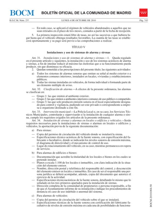 LUNES 4 DE OCTUBRE DE 2010B.O.C.M. Núm. 237 Pág. 743
BOCM-20101004-58
BOLETÍN OFICIAL DE LA COMUNIDAD DE MADRIDBOCM
— En todo caso, se aplicará el régimen de vehículos abandonados a aquellos que no
sean retirados en el plazo de tres meses, contados a partir de la fecha de recepción.
5. La primera inspección estará libre de tasas, no así las sucesivas a que hubiera lu-
gar hasta que el vehículo obtenga resultados favorables. La cuantía de las tasas se estable-
cerá oportunamente y su pago será previo a las comprobaciones a realizar.
TÍTULO V
Instalaciones y uso de sistemas de alarma y sirenas
Art. 31. Instalaciones y uso de sistemas de alarma y sirenas.—1. Queda regulado
en el presente artículo y siguientes, la instalación y uso de los sistemas acústicos de alarma
y sirenas, a fin de intentar reducir al máximo las molestias que a su funcionamiento pueda
producir, sin que disminuya su eficacia.
2. Quedan sometidas a las prescripciones del presente título, las siguientes actividades:
a) Todos los sistemas de alarmas sonoras que emitan su señal al medio exterior o a
elementos comunes interiores, instalados en locales, viviendas y establecimientos
públicos.
b) Todas las sirenas instaladas en vehículos, de forma individual o formando parte de
un elemento múltiple de aviso.
Art. 32. Clasificación de alarma.—A efectos de la presente ordenanza, las alarmas
se clasifican en:
— Grupo 1: las que emiten al ambiente exterior.
— Grupo 2: las que emiten a ambientes interiores comunes de uso público o compartido.
— Grupo 3: las que solo producen emisión sonora en el local especialmente designa-
do para control y vigilancia, pudiendo ser este privado o correspondiente a empre-
sa u organismo destinado a este fin.
Art. 33. Intervención municipal.—La Policía Local o, en su caso, los Servicios Téc-
nicos Municipales, controlarán y supervisarán si la instalación de cualquier alarma o sire-
na, cumple los requisitos exigidos los artículos de la presente ordenanza.
Art. 34. Instalación de sirenas y alarmas en locales o edificios y vehículos.—Serán
requisitos necesarios para la instalaciones de sirenas o alarmas en locales o edificios y
vehículos, la aportación previa de la siguiente documentación:
a) Para sirenas:
— Copia del permiso de circulación del vehículo donde se instalará la sirena.
— Especificaciones técnico acústicas de la fuente sonora, con especificación del fa-
bricante o facultativo, donde se indicarán los niveles sonoros de emisión máxima,
el diagrama de directividad y el mecanismo de control de uso.
— Lugar de estacionamiento del vehículo, en su caso, mientras permanezca en espera
de servicio.
b) Para alarmas de edificios o bienes:
— Documentación que acredite la titularidad de los locales o bienes en los cuales se
pretende instalar.
— Planos a escala 1:100 de los locales o inmuebles, con clara indicación de la situa-
ción del elemento emisor.
— Nombre, dirección postal y telefónica del responsable del control, y desconexión
del elemento emisor en locales e inmuebles. En caso de ser el responsable una per-
sona jurídica se deberá acompañar, además, copia del documento que autorice el
ejercicio de la actividad.
— Especificaciones técnicoacústicas de la fuente sonora, detallando lo mismo que lo
señalado en los tres primeros apartados para la instalación de sirenas.
— Dirección completa de la comunidad de propietarios o persona responsable, a fin
de que el Ayuntamiento informe de su instalación e indique los procedimientos de
denuncia en caso de uso indebido o anormal del sistema.
c) Para alarmas de vehículos:
— Copia del permiso de circulación del vehículo sobre el que se instalará.
— Especificaciones técnicas de la fuente sonora con certificación del fabricante fa-
cultativo de niveles de emisión máxima en cada una de posibilidades de funciona-
 