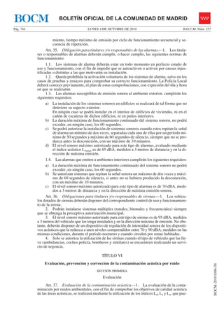 LUNES 4 DE OCTUBRE DE 2010Pág. 744 B.O.C.M. Núm. 237
BOCM-20101004-58
BOLETÍN OFICIAL DE LA COMUNIDAD DE MADRIDBOCM
miento, tiempo máximo de emisión por ciclo de funcionamiento secuencial y se-
cuencia de repetición.
Art. 35. Obligación para titulares y/o responsables de las alarmas.—1. Los titula-
res o responsables de alarmas deberán cumplir, o hacer cumplir, las siguientes normas de
funcionamiento:
1.1. Los sistemas de alarma deberán estar en todo momento en perfecto estado de
uso y funcionamiento, con el fin de impedir que se autoactiven o activen por causas injus-
tificadas o distintas a las que motivarán su instalación.
1.2. Queda prohibida la activación voluntaria de los sistemas de alarma, salvo en los
casos de pruebas y ensayos para comprobar su correcto funcionamiento. La Policía Local
deberá conocer previamente, el plan de estas comprobaciones, con expresión del día y hora
en que se realizarán.
1.3. Las alarmas susceptibles de emisión sonora al ambiente exterior, cumplirán los
siguientes requisitos:
a) La instalación de los sistemas sonoros en edificios se realizará de tal forma que no
deteriore su aspecto exterior.
En ningún caso se podrá instalar en el interior de edificios de viviendas, ni en el
cañón de escaleras de dichos edificios, ni en patios interiores.
b) La duración máxima de funcionamiento continuado del sistema sonoro, no podrá
exceder, en ningún caso, los 60 segundos.
c) Se podrá autorizar la instalación de sistemas sonoros cuando estos repitan la señal
de alarma un mínimo de dos veces, separadas cada una de ellas por un período mí-
nimo de 30 segundos y máximo de 60 segundos de silencio, siempre que no se pro-
duzca antes la desconexión, con un máximo de 10 minutos.
d) El nivel sonoro máximo autorizado para este tipo de alarmas, evaluado mediante
el índice acústico LAmax es de 85 dBA, medidos a 3 metros de distancia y en la di-
rección de máxima emisión.
1.4. Las alarmas que emiten a ambientes interiores cumplirán los siguientes requisitos:
a) La duración máxima de funcionamiento continuado del sistema sonoro no podrá
exceder, en ningún caso, los 60 segundos.
b) Se autorizan sistemas que repitan la señal sonora un máximo de dos veces y máxi-
mo de 60 segundos de silencio, si antes no se hubiera producido la desconexión,
con un máximo de 10 minutos.
c) El nivel sonoro máximo autorizado para este tipo de alarmas es de 70 dBA, medi-
dos a 3 metros de distancia y en la dirección de máxima emisión sonora.
Art. 36. Obligaciones para titulares y/o responsables de sirenas.—1. Los vehícu-
los dotados de sirenas deberán disponer del correspondiente control de uso y funcionamien-
to de la sirena.
2. Podrán instalarse sistemas múltiples (tonales, bitonales y frecuenciales) siempre
que se obtenga la preceptiva autorización municipal.
3. El nivel sonoro máximo autorizado para este tipo de sirenas es de 95 dBA, medidos
a 3 metros del vehículo que los tenga instalados y en la dirección máxima de emisión. No obs-
tante, deberán disponer de un dispositivo de regulación de intensidad sonora de los dispositi-
vos acústicos que la reduzca a unos niveles comprendidos entre 70 y 90 dBA, medidos en las
mismas condiciones, durante el período nocturno y cuando circulen por zonas habitadas.
4. Solo se autoriza la utilización de las sirenas cuando el tipo de vehículo que las lle-
ve (ambulancias, coches policía, bomberos y similares) se encuentren realizando un servi-
cio de urgencia.
TÍTULO VI
Evaluación, prevención y corrección de la contaminación acústica por ruido
SECCIÓN PRIMERA
Evaluación
Art. 37. Evaluación de la contaminación acústica.—1. La evaluación de la conta-
minación por ruidos ambientales, con el fin de comprobar los objetivos de calidad acústica
de las áreas acústicas, se realizará mediante la utilización de los índices Ld, Le y Ln, que pue-
 