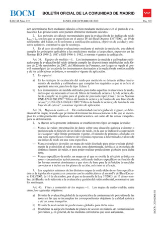 LUNES 4 DE OCTUBRE DE 2010B.O.C.M. Núm. 237 Pág. 745
BOCM-20101004-58
BOLETÍN OFICIAL DE LA COMUNIDAD DE MADRIDBOCM
den determinarse bien mediante cálculos o bien mediante mediciones (en el punto de eva-
luación). Las predicciones solo pueden obtenerse mediante cálculos.
2. Los métodos de cálculo recomendados para la evaluación de los índices de ruido
Lden y Ln son los que se especifican en el anexo IV del Real Decreto 1367/2007, de 19 de
noviembre, del Ruido, en lo referente a zonificación acústica, objetivos de calidad y emi-
sores acústicos, o normativa que le sustituya.
3. En el caso de realizar evaluaciones mediante el método de medición, este deberá
cumplir los principios aplicables a las mediciones medias a largo plazo, expuestos en las
Normas ISO 1996-2: 1987 e ISO 1996-1: 1982, o normas vigentes de aplicación.
Art. 38. Equipos de medida.—1. Los instrumentos de medida y calibradores utili-
zados para la evaluación del ruido deberán cumplir las disposiciones establecidas en la Or-
den de 25 de septiembre de 2007, del Ministerio de Fomento, por la que se regula el con-
trol metrológico del estado de los instrumentos destinados a la medición de sonido audible
y de los calibradores acústicos, o normativa vigente de aplicación.
2. En especial:
a) En los trabajos de evaluación del ruido por medición se deberán utilizar instru-
mentos de medida y calibradores que cumplan los requisitos a que se refiere el
apartado anterior, para los de tipo 1/clase 1.
b) Los instrumentos de medida utilizados para todas aquellas evaluaciones de ruido,
en las que sea necesario el uso de filtros de banda de octava o 1/3 de octava, de-
berán cumplir lo exigido para el grado de precisión tipo1/clase1 en las Normas
UNE-EN 61260:1997 “Filtros de banda de octava y de bandas de una fracción de
octava” y UNE-EN 61260/A1:2002 “Filtros de banda de octava y de bandas de una
fracción de octava”, o normas vigentes de aplicación.
Art. 39. Mapas de ruido.—1. De conformidad con la legislación vigente, se debe-
rán realizar mapas de ruido que permitan determinar las áreas acústicas en las que se incum-
plan los correspondientes objetivos de calidad acústica, así como de las zonas tranquilas,
para su delimitación.
2. A efectos de la presente ordenanza se establecen tres tipos de mapas de ruido:
— Mapas de ruido: presentación de datos sobre una situación acústica existente o
pronosticada en función de un índice de ruido, en la que se indicará la superación
de cualquier valor límite pertinente vigente, el número de personas afectadas en
una zona específica o el número de viviendas expuestas a determinados valores de
un índice de ruido en una zona específica.
— Mapa estratégico de ruido: un mapa de ruido diseñado para poder evaluar global-
mente la exposición al ruido en una zona determinada, debida a la existencia de
distintas fuentes de ruido, o para poder realizar predicciones globales para dicha
zona.
— Mapas específicos de ruido: un mapa en el que se evalúe la afección acústica en
zonas contaminadas acústicamente, utilizando índices específicos en función de
las fuentes sonoras dominantes y que sirve de base para la definición de medidas
correctoras a incluir en los planes de acción, así como su eficacia.
3. Los requisitos mínimos de los distintos mapas de ruido deberán ser los especifica-
dos en la legislación vigente y en concreto con lo establecido en el anexo IV del Real Decre-
to 1513/2005, de 16 de diciembre, por el que se desarrolla la Ley 37/2003, de 17 de noviem-
bre, del Ruido, en lo referente a la evaluación y gestión del ruido ambiental, o normativa que
los sustituyan.
Art. 40. Fines y contenido de los mapas.—1. Los mapas de ruido tendrán, entre
otros, los siguientes objetivos:
a) Permitir la evaluación global de la exposición a la contaminación por ruidos de las
zonas en las que se incumplan los correspondientes objetivos de calidad acústica
o de las zonas tranquilas.
b) Permitir la realización de predicciones globales para dicha zona.
c) Posibilitar la adopción fundada de planes de acción en materia de contaminación
por ruidos y, en general, de las medidas correctoras que sean adecuadas.
 