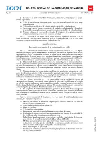 LUNES 4 DE OCTUBRE DE 2010Pág. 746 B.O.C.M. Núm. 237
BOCM-20101004-58
BOLETÍN OFICIAL DE LA COMUNIDAD DE MADRIDBOCM
2. Los mapas de ruido contendrán información, entre otros, sobre algunos de los ex-
tremos siguientes:
a) Valor de los índices acústicos existentes o previstos en cada una de las áreas acús-
ticas afectadas.
b) Valores límite y objetivos de calidad acústica aplicables a dichas áreas.
c) Superación o no por los valores existentes de los índices acústicos de los valores lími-
te aplicables, y cumplimiento, o no, de los objetivos aplicables de calidad acústica.
d) Número estimado de personas, de viviendas, de colegios y de hospitales expuestos
a la contaminación por ruidos en cada área acústica.
Art. 41. Revisión de los mapas.—Los mapas de ruido habrán de revisarse y, en su
caso, modificarse cada cinco años a partir de la fecha de su aprobación y, en su caso, en el
momento en que se considere completado el plan de acción.
SECCIÓN SEGUNDA
Prevención y corrección de la contaminación por ruido
Art. 42. Intervención administrativa sobre los emisores acústicos.—1. El Ayun-
tamiento velará para que se adopten todas las medidas adecuadas de prevención de la con-
taminación por ruido, en particular mediante la aplicación de las tecnologías de menor in-
cidencia acústica de entre las mejores técnicas disponibles, entendiendo como tales las
tecnologías menos contaminantes en condiciones técnica y económicamente viables, to-
mando en consideración las características propias del emisor acústico de que se trate.
2. El contenido de las autorizaciones, licencias u otras figuras de intervención aludi-
das en la presente ordenanza, podrá revisarse por Ayuntamiento, sin que la revisión entra-
ñe derecho indemnizatorio alguno, cuando el Gobierno, como consecuencia de importan-
tes cambios en las mejoras técnicas disponibles, proceda a reducir los actuales valores
límite.
3. Ninguna instalación, construcción, modificación, ampliación o traslado de cual-
quier tipo de emisor acústico podrá ser autorizado, aprobado o permitido su funcionamien-
to por la Administración competente, si se incumple lo previsto en esta ordenanza y en sus
normas de desarrollo en materia de contaminación por ruido.
Art. 43. Planes de acción.—1. De conformidad con la legislación vigente, el
Ayuntamiento elaborará y aprobará, previo trámite de información pública de un período
no inferior a un mes, planes de acción específicos para las zonas en las que se superen los
límites de calidad acústica aplicables en función del área de sensibilidad, así como en las
zonas tranquilas que pudieran delimitarse dentro de su término municipal.
2. En los planes de acción se establecerán, partiendo de los datos facilitados por el
correspondiente mapa específico de ruido, las medidas concretas y las acciones prioritarias
que se deban realizar en caso de superación de los valores límite, o de protección de las zo-
nas tranquilas.
Art. 44. Fines y contenido de los planes.—1. Los planes de acción incluirán, como
mínimo, los elementos siguientes:
— Descripción del área de actuación, los principales emisores acústicos y el resto de
fuentes de ruido consideradas.
— Autoridad responsable de su aplicación.
— Contexto jurídico.
— Valores límite establecidos.
— Resumen de los resultados de la labor de cartografiado del ruido.
— Evaluación del número estimado de personas expuestas al ruido, determinación de
los problemas y las situaciones que deben mejorar.
— Relación de las alegaciones u observaciones recibidas en el trámite de informa-
ción pública de acuerdo con el artículo 22 de la Ley del Ruido.
— Medidas que ya se aplican para reducir el ruido y proyectos en preparación.
— Actuaciones previstas por las autoridades competentes para los próximos cinco
años, incluidas medidas para proteger las zonas tranquilas.
— Plazo previsto para su ejecución.
— Información económica (si está disponible): presupuestos, evaluaciones coste-efi-
cacia o costes-beneficios.
 