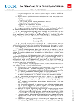 LUNES 4 DE OCTUBRE DE 2010B.O.C.M. Núm. 237 Pág. 747
BOCM-20101004-58
BOLETÍN OFICIAL DE LA COMUNIDAD DE MADRIDBOCM
— Disposiciones previstas para evaluar la aplicación y los resultados del plan de
acción.
— Algunas medidas que pueden incluirse en los planes de acción, por ejemplo, las si-
guientes:
Regulación del tráfico.
Aplicación de medidas técnicas en las fuentes emisoras.
Selección de fuentes más silenciosas.
Reducción de la transmisión de sonido.
Medidas o incentivos reglamentarios o económicos.
2. Los planes de acción recogerán estimaciones por lo que se refiere a la reducción
del número de personas afectadas (que sufren molestias o alteraciones del sueño).
Art. 45. Revisión de los planes.—Los planes habrán de revisarse y, en su caso, mo-
dificarse previo trámite de información pública por un período mínimo de un mes, siempre
que se produzca un cambio importante de la situación existente en materia de contamina-
ción por ruidos y, en todo caso, cada cinco años a partir de la fecha de su aprobación.
SECCIÓN TERCERA
Zonas especiales
Art. 46. Zonas de protección acústica especial.—1. Las áreas acústicas en las que
se incumplan los objetivos aplicables de calidad acústica, aun observándose por los emiso-
res acústicos los valores límites aplicables, serán declaradas zonas de protección acústica
especial por el Ayuntamiento.
2. Desaparecidas las causas que provocaron la declaración, se procederá al cese del
régimen aplicable a las zonas de protección acústica especial, siempre que se mantengan las
medidas correctoras aplicadas para su adecuación a los niveles sonoros exigibles, con su
misma eficacia.
3. El Ayuntamiento elaborará planes zonales específicos para la mejora acústica pro-
gresiva del medio ambiente en las zonas de protección acústica especial, hasta alcanzar los
objetivos de calidad acústica que les sean de aplicación. Los planes contendrán las medidas
correctoras que deban aplicarse a los emisores acústicos y a las vías de propagación, así
como los responsables de su adopción, la cuantificación económica de aquellas y, cuando
sea posible, un proyecto de financiación.
4. Los planes zonales específicos podrán contener, además de las medidas indicadas
en el artículo 44, todas o algunas de las siguientes:
a) Señalar zonas en las que se apliquen restricciones horarias o por razón del tipo de
actividad a las obras a realizar en la vía pública o en edificaciones.
b) Señalar zonas o vías en las que no puedan circular determinadas clases de vehícu-
los a motor o deban hacerlo con restricciones horarias o de velocidad.
c) No autorizar la puesta en marcha, ampliación, modificación o traslado de un emi-
sor acústico que incremente los valores de los índices de inmisión existentes.
Art. 47. Declaración de zona de protección acústica especial.—1. Los requisitos
procedimentales para la declaración de zona de protección acústica especial (ZPAE) serán:
— Por parte del órgano ambiental municipal se requerirá la realización de los estu-
dios y mediciones justificativos de la necesidad de la declaración de ZPAE en el
término municipal.
— A la vista de los resultados de los estudios del órgano ambiental municipal, se ele-
vará, en su caso, propuesta a la Junta de Gobierno Local, para la aprobación ini-
cial de la incoación del procedimiento de declaración.
— Aprobada inicialmente la incoación del procedimiento, se abrirá trámite de informa-
ción pública mediante publicación de dicho acuerdo en el BOLETÍN OFICIAL DE LA
COMUNIDAD DE MADRID y en el tablón de anuncios del Ayuntamiento, por un pla-
zo de treinta días, estableciendo el lugar en el que pueda consultarse el expediente.
— Finalizado el trámite de información pública por plazo de treinta días, se formula-
rá propuesta de acuerdo que será sometida al trámite de audiencia y vista del ex-
pediente.
— Por acuerdo a la Junta de Gobierno Local será declarada la Zona como de Protec-
ción Acústica Especial. El acuerdo incluirá, en todo caso, delimitación y el régi-
 