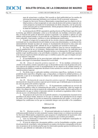 LUNES 4 DE OCTUBRE DE 2010Pág. 748 B.O.C.M. Núm. 237
BOCM-20101004-58
BOLETÍN OFICIAL DE LA COMUNIDAD DE MADRIDBOCM
men de actuaciones a realizar. Del acuerdo se dará publicidad por los medios de
información municipal definidos en el artículo 54 de la presente ordenanza.
— Cuando los Servicios Técnicos Municipales comprobasen que los objetivos de ca-
lidad acústica se han recuperado en una zona de protección acústica especial, ele-
varán propuesta razonada de levantamiento de dicha situación, con las prescrip-
ciones precisas para su mantenimiento. Dicha propuesta deberá ser aprobada por
la Junta de Gobierno Local.
2. La declaración de ZPAE supondrá la aprobación de un Plan Zonal específico para
la misma, que deberá contemplar, como ya se ha indicado, las medidas correctoras aplica-
bles en función del grado de deterioro acústico registrado. Las medidas a aplicar en cada
ámbito serán proporcionales a la gravedad de este deterioro, teniéndose en cuenta los fac-
tores culturales, estacionales, turísticos u otros debidamente justificados.
3. Cuando el origen de la superación de los niveles sonoros ambientales venga de-
terminado por la concentración de actividades en una zona determinada y se produzca fun-
damentalmente durante los fines de semana el Ayuntamiento declarará la zona como am-
bientalmente protegida (ZAP), además de las ya reguladas por normativa municipal.
4. En estas ZAP el Ayuntamiento podrá establecer para las nuevas instalaciones o
para la ampliación de las ya existentes, limitaciones más restrictivas a las indicadas para
la ZPAE en que se encuentre ubicada, llegando incluso a su denegación. De igual forma, se
podrán exigir modificaciones a las actividades existentes, las cuales tendrán que ajustarse
a las nuevas exigencias dentro del plazo que se establezca para ello, que en ningún caso po-
drá ser inferior a una año.
5. El incumplimiento de las prescripciones indicadas los planes zonales correspon-
dientes, dará lugar a la inmediata clausura de la actividad.
Art. 48. Zonas de situación acústica especial.—1. Si las medidas correctoras in-
cluidas en los planes zonales específicos que se desarrollen en una zona de protección acús-
tica especial no pudieran evitar el incumplimiento de los objetivos de calidad acústica, la
Administración pública competente declarará el área acústica en cuestión como zona de si-
tuación acústica especial.
2. En dicha zona se aplicarán medidas correctoras específicas, mediante el corres-
pondiente plan específico, dirigidas a que, a largo plazo, se mejore la calidad acústica y, en
particular, a que no se incumplan los objetivos de calidad acústica correspondientes al es-
pacio interior.
Art. 49. Declaración de zona de situación acústica especial.—El procedimiento de
declaración de situación acústica especial será el mismo que el definido para la declaración
de zona de protección acústica especial.
Art. 50. Información al público.—1. El Ayuntamiento establecerá un servicio de
información pública sobre la contaminación por ruido ,y en particular, sobre los mapas de
ruido y los planes de acción en materia de contaminación por ruido. Será de aplicación a la
información a la que se refiere el presente artículo, la normativa reguladora sobre el dere-
cho de acceso a la información ambiental.
2. Sin perjuicio de lo previsto en el párrafo anterior, el Ayuntamiento insertará en los
periódicos de mayor tirada, anuncios en los que se informe de la aprobación de los mapas
de ruido y de los planes de acción en materia de contaminación por ruidos, y en los que se
indiquen las condiciones en las que su contenido íntegro será accesible a los ciudadanos.
TÍTULO VII
Régimen jurídico
Art. 51. Régimen jurídico.—1. El personal indicado en el artículo 4 de la presente
ordenanza podrá realizar en todo momento cuantas inspecciones se estimen necesarias por
los Servicios Municipales competentes, para asegurar el cumplimiento de la presente orde-
nanza, debiendo cursar obligatoriamente las denuncias que resulten procedentes.
2. Una vez finalizada la inspección correspondiente los empleados municipales le-
vantarán el acta de inspección .
3. El acta de inspección, documento público, con las formalidades exigidas, gozará
de presunción de veracidad y valor probatorio en cuanto a los hechos consignados en la mis-
ma, sin perjuicio de las demás pruebas que los interesados puedan aportar en defensa de sus
intereses, que deberán ser indicadas en la misma.
 