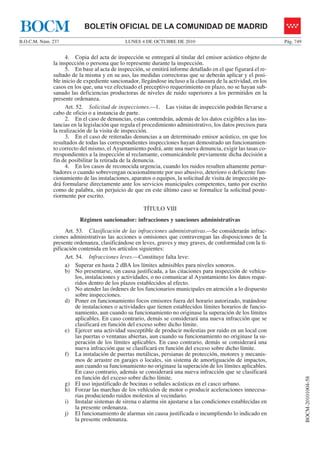 LUNES 4 DE OCTUBRE DE 2010B.O.C.M. Núm. 237 Pág. 749
BOCM-20101004-58
BOLETÍN OFICIAL DE LA COMUNIDAD DE MADRIDBOCM
4. Copia del acta de inspección se entregará al titular del emisor acústico objeto de
la inspección o persona que lo represente durante la inspección.
5. En base al acta de inspección, se emitirá informe detallado en el que figurará el re-
sultado de la misma y en su aso, las medidas correctoras que se deberán aplicar y el posi-
ble inicio de expediente sancionador, llegándose incluso a la clausura de la actividad, en los
casos en los que, una vez efectuado el preceptivo requerimiento en plazo, no se hayan sub-
sanado las deficiencias productoras de niveles de ruido superiores a los permitidos en la
presente ordenanza.
Art. 52. Solicitud de inspecciones.—1. Las visitas de inspección podrán llevarse a
cabo de oficio o a instancia de parte.
2. En el caso de denuncias, estas contendrán, además de los datos exigibles a las ins-
tancias en la legislación que regula el procedimiento administrativo, los datos precisos para
la realización de la visita de inspección.
3. En el caso de reiteradas denuncias a un determinado emisor acústico, en que los
resultados de todas las correspondientes inspecciones hayan demostrado un funcionamien-
to correcto del mismo, el Ayuntamiento podrá, ante una nueva denuncia, exigir las tasas co-
rrespondientes a la inspección al reclamante, comunicándole previamente dicha decisión a
fin de posibilitar la retirada de la denuncia.
4. En los casos de reconocida urgencia, cuando los ruidos resulten altamente pertur-
badores o cuando sobrevengan ocasionalmente por uso abusivo, deterioro o deficiente fun-
cionamiento de las instalaciones, aparatos o equipos, la solicitud de visita de inspección po-
drá formularse directamente ante los servicios municipales competentes, tanto por escrito
como de palabra, sin perjuicio de que en este último caso se formalice la solicitud poste-
riormente por escrito.
TÍTULO VIII
Régimen sancionador: infracciones y sanciones administrativas
Art. 53. Clasificación de las infracciones administrativas.—Se considerarán infrac-
ciones administrativas las acciones u omisiones que contravengan las disposiciones de la
presente ordenanza, clasificándose en leves, graves y muy graves, de conformidad con la ti-
pificación contenida en los artículos siguientes:
Art. 54. Infracciones leves.—Constituye falta leve:
a) Superar en hasta 2 dBA los límites admisibles para niveles sonoros.
b) No presentarse, sin causa justificada, a las citaciones para inspección de vehícu-
los, instalaciones y actividades, o no comunicar al Ayuntamiento los datos reque-
ridos dentro de los plazos establecidos al efecto.
c) No atender las órdenes de los funcionarios municipales en atención a lo dispuesto
sobre inspecciones.
d) Poner en funcionamiento focos emisores fuera del horario autorizado, tratándose
de instalaciones o actividades que tienen establecidos límites horarios de funcio-
namiento, aun cuando su funcionamiento no originase la superación de los límites
aplicables. En caso contrario, demás se considerará una nueva infracción que se
clasificará en función del exceso sobre dicho límite.
e) Ejercer una actividad susceptible de producir molestias por ruido en un local con
las puertas o ventanas abiertas, aun cuando su funcionamiento no originase la su-
peración de los límites aplicables. En caso contrario, demás se considerará una
nueva infracción que se clasificará en función del exceso sobre dicho límite.
f) La instalación de puertas metálicas, persianas de protección, motores y mecanis-
mos de arrastre en garajes o locales, sin sistema de amortiguación de impactos,
aun cuando su funcionamiento no originase la superación de los límites aplicables.
En caso contrario, además se considerará una nueva infracción que se clasificará
en función del exceso sobre dicho límite.
g) El uso injustificado de bocinas o señales acústicas en el casco urbano.
h) Forzar las marchas de los vehículos de motor o producir aceleraciones innecesa-
rias produciendo ruidos molestos al vecindario.
i) Instalar sistemas de sirena o alarma sin ajustarse a las condiciones establecidas en
la presente ordenanza.
j) El funcionamiento de alarmas sin causa justificada o incumpliendo lo indicado en
la presente ordenanza.
 