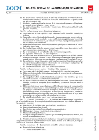 LUNES 4 DE OCTUBRE DE 2010Pág. 750 B.O.C.M. Núm. 237
BOCM-20101004-58
BOLETÍN OFICIAL DE LA COMUNIDAD DE MADRIDBOCM
k) La instalación o comercialización de emisores acústicos sin acompañar la infor-
mación sobre sus índices de emisión, cuando tal información sea exigible confor-
me a la norma aplicable.
l) Cualquier otra infracción a las normas de la presente ordenanza no calificada ex-
presamente como falta grave o muy grave.
m) La realización de obras en viviendas y locales fuera del horario establecido en la
presente ordenanza.
Art. 55. Infracciones graves.—Constituye falta grave:
a) Superar en más de 2 dBA y hasta 4 dBA los valores límite admisibles para niveles
sonoros.
b) Superar los valores límite admisibles por los sistemas de emisión sonora en los re-
productores de sonido instalados en los establecimientos públicos, así como toda
manipulación de la instalación, del limitador acústico, o componentes que dificul-
ten su correcto funcionamiento.
c) El incumplimiento de los requerimientos municipales para la corrección de las de-
ficiencias observadas.
d) La circulación de vehículos a motor con el escape libre o con silenciadores inefi-
caces, incompletos, inadecuados o deteriorados.
e) La no presentación de los vehículos a las inspecciones requeridas.
f) La negativa u obstrucción a la labor inspectora.
g) La instalación o uso de puertas metálicas, persianas de protección, motores y meca-
nismo de arrastre en garajes o locales, sin sistema de amortiguación de impactos,
cuando hubiere sido requerido anteriormente para la subsanación de la deficiencia.
h) La ocultación o alteración de datos relativos a la contaminación acústica aportados
a los expedientes administrativos relacionados con la instalación o el ejercicio de
las actividades reguladas en esta ordenanza.
i) La reincidencia en faltas leves en el plazo de doce meses.
Art. 56. Infracciones muy graves.—Constituye falta muy grave:
a) Superar en más de 4 dBA los valores límites admitidos para niveles sonoros.
b) El incumplimiento de las obligaciones derivadas de la adopción de medidas caute-
lares y provisionales.
c) La manipulación de la instalación de limitador acústico o del micrófono que en su
caso, tape o dificulte su correcto funcionamiento.
d) La producción de contaminación por ruidos por encima de los valores límite esta-
blecidos en zonas de protección acústica especial y en zonas de situación acústica
especial.
e) El incumplimiento de las condiciones establecidas, en materia de contaminación
por ruidos, en la autorización ambiental integrada, en la autorización o aprobación
del proyecto sometido a evaluación de impacto ambiental, en la licencia de acti-
vidades clasificadas o en otras figuras de intervención administrativa, cuando se
haya producido un daño o deterioro grave para el medio ambiente o se haya pues-
to en peligro grave la seguridad o la salud de las personas.
f) La reincidencia en faltas graves en el plazo de doce meses.
Art. 57. Personas responsables.—1. Se entiende por responsables en los términos
de la legislación vigente de procedimiento administrativo común y reguladora del ruido a
las siguientes personas:
a) Los titulares de las licencias o autorizaciones municipales.
b) Los explotadores de la actividad.
c) Los técnicos que emitan los certificados correspondientes.
d) El titular del vehículo o motocicleta o su conductor.
e) El causante de la perturbación.
f) Cualquier otra persona física o jurídica que resulte responsable de los hechos, aun
a título de mera inobservancia.
2. Cuando en la infracción hubieren participado varias personas conjuntamente y no
sea posible determinar el grado de intervención de las mismas en la infracción, la respon-
sabilidad de todas ellas será solidaria.
Art. 58. Sanciones.—1. Las sanciones aplicables serán las siguientes:
a) Por comisión de faltas leves:
— Multas de hasta 600 euros.
 