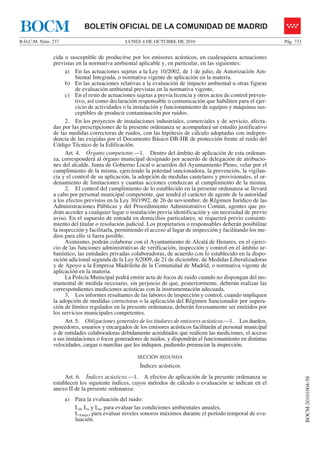 LUNES 4 DE OCTUBRE DE 2010B.O.C.M. Núm. 237 Pág. 733
BOCM-20101004-58
BOLETÍN OFICIAL DE LA COMUNIDAD DE MADRIDBOCM
cida o susceptible de producirse por los emisores acústicos, en cualesquiera actuaciones
previstas en la normativa ambiental aplicable y, en particular, en las siguientes:
a) En las actuaciones sujetas a la Ley 10/2002, de 1 de julio, de Autorización Am-
biental Integrada, o normativa vigente de aplicación en la materia.
b) En las actuaciones relativas a la evaluación de impacto ambiental u otras figuras
de evaluación ambiental previstas en la normativa vigente.
c) En el resto de actuaciones sujetas a previa licencia y otros actos de control preven-
tivo, así como declaración responsable o comunicación que habiliten para el ejer-
cicio de actividades o la instalación y funcionamiento de equipos y máquinas sus-
ceptibles de producir contaminación por ruidos.
2. En los proyectos de instalaciones industriales, comerciales y de servicio, afecta-
das por las prescripciones de la presente ordenanza se acompañará un estudio justificativo
de las medidas correctoras de ruidos, con las hipótesis de cálculo adoptadas con indepen-
dencia de las exigidas por el Documento Básico DB-HR de protección frente al ruido del
Código Técnico de la Edificación.
Art. 4. Órgano competente.—1. Dentro del ámbito de aplicación de esta ordenan-
za, corresponderá al órgano municipal designado por acuerdo de delegación de atribucio-
nes del alcalde, Junta de Gobierno Local o acuerdos del Ayuntamiento Pleno, velar por el
cumplimiento de la misma, ejerciendo la potestad sancionadora, la prevención, la vigilan-
cia y el control de su aplicación, la adopción de medidas cautelares y provisionales, el or-
denamiento de limitaciones y cuantas acciones conduzcan al cumplimiento de la misma.
2. El control del cumplimiento de lo establecido en la presente ordenanza se llevará
a cabo por personal municipal competente, que tendrá el carácter de agente de la autoridad
a los efectos previstos en la Ley 30/1992, de 26 de noviembre, de Régimen Jurídico de las
Administraciones Públicas y del Procedimiento Administrativo Común, agentes que po-
drán acceder a cualquier lugar o instalación previa identificación y sin necesidad de previo
aviso. En el supuesto de entrada en domicilios particulares, se requerirá previo consenti-
miento del titular o resolución judicial. Los propietarios o responsables deberán posibilitar
la inspección y facilitarla, permitiendo el acceso al lugar de inspección y facilitando los me-
dios para ello si fuera posible.
Asimismo, podrán colaborar con el Ayuntamiento de Alcalá de Henares, en el ejerci-
cio de las funciones administrativas de verificación, inspección y control en el ámbito ur-
banístico, las entidades privadas colaboradoras, de acuerdo con lo establecido en la dispo-
sición adicional segunda de la Ley 8/2009, de 21 de diciembre, de Medidas Liberalizadoras
y de Apoyo a la Empresa Madrileña de la Comunidad de Madrid, o normativa vigente de
aplicación en la materia.
La Policía Municipal podrá emitir acta de focos de ruido cuando no dispongan del ins-
trumental de medida necesario, sin perjuicio de que, posteriormente, deberán realizar las
correspondientes mediciones acústicas con la instrumentación adecuada.
3. Los informes resultantes de las labores de inspección y control, cuando impliquen
la adopción de medidas correctoras o la aplicación del Régimen Sancionador por supera-
ción de límites regulados en la presente ordenanza, deberán forzosamente ser emitidos por
los servicios municipales competentes.
Art. 5. Obligaciones generales de los titulares de emisores acústicos.—1. Los dueños,
poseedores, usuarios y encargados de los emisores acústicos facilitarán al personal municipal
o de entidades colaboradoras debidamente acreditados que realicen las mediciones, el acceso
a sus instalaciones o focos generadores de ruidos, y dispondrán el funcionamiento en distintas
velocidades, cargas o marchas que les indiquen, pudiendo presenciar la inspección.
SECCIÓN SEGUNDA
Índices acústicos
Art. 6. Índices acústicos.—1. A efectos de aplicación de la presente ordenanza se
establecen los siguiente índices, cuyos métodos de cálculo o evaluación se indican en el
anexo II de la presente ordenanza:
a) Para la evaluación del ruido:
Ld, Le y Ln, para evaluar las condiciones ambientales anuales.
LAmax, para evaluar niveles sonoros máximos durante el período temporal de eva-
luación.
 