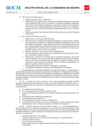 LUNES 4 DE OCTUBRE DE 2010B.O.C.M. Núm. 237 Pág. 751
BOCM-20101004-58
BOLETÍN OFICIAL DE LA COMUNIDAD DE MADRIDBOCM
b) Por comisión de faltas graves:
— Multas desde 601 hasta 12.000 euros.
— Suspensión de la vigencia de la autorización ambiental integrada, la autoriza-
ción o aprobación del proyecto sometido a evaluación de impacto ambiental,
la licencia de actividades clasificadas u otras figuras de intervención adminis-
trativa en las que se hayan establecido condiciones relativas a la contamina-
ción acústica, por un período de tiempo comprendido entre un mes y un día y
un año.
— Clausura temporal, total o parcial, de las instalaciones por un período máximo
de dos años.
c) Por comisión de faltas muy graves:
— Multas desde 12.001 hasta 300.000 euros.
— Revocación de la autorización ambiental integrada, la autorización o aproba-
ción del proyecto sometido a evaluación de impacto ambiental, la licencia de
actividades clasificadas u otras figuras de intervención administrativa en las
que se hayan establecido condiciones relativas a la contaminación acústica, o
la suspensión de la vigencia de su vigencia por un período de tiempo com-
prendido entre un año y un día y cinco años.
— Clausura definitiva, total o parcial, de las instalaciones.
— Clausura temporal, total o parcial, de las instalaciones por un período no infe-
rior a dos años ni superior a cinco.
— Publicación, a través de los medios que se consideren oportunos, de las san-
ciones impuestas, una vez que estas hayan adquirido firmeza en vía adminis-
trativa o, en su caso, jurisdiccional, así como los nombres, apellidos o deno-
minación o razón social de las personas físicas o jurídicas responsables y la
índole y naturaleza de las infracciones.
— El precintado temporal o definitivo de equipos y máquinas.
— La prohibición temporal o definitiva del desarrollo de actividades.
2. El procedimiento sancionador aplicable a las infracciones que se cometan frente a
los preceptos de la presente ordenanza se ajustará al establecido en el Reglamento del Proce-
dimiento para el Ejercicio de la Potestad Sancionadora, aprobado por el Real Decreto 1398/93
de 4 de agosto, así como a los preceptos reguladores en la vigente Ley 30/1992, de 26 de no-
viembre, de Régimen Jurídico de las Administraciones Públicas y del Procedimiento Admi-
nistrativo Común.
Art. 59. Graduación de las sanciones.—Las sanciones deberán guardar la debida
proporcionalidad con la gravedad de la acción u omisión constitutiva de la infracción, va-
lorándose especialmente las siguientes circunstancias para graduar la cuantía de las respec-
tivas sanciones:
a) La naturaleza de la infracción.
b) Las circunstancias del titular de la fuente sonora.
c) La gravedad del daño producido en los aspectos sanitarios, social, ambiental o ma-
terial.
d) El grado de intencionalidad o negligencia.
e) La reincidencia y participación.
f) El período horario en que se comete la infracción.
g) La comisión de las infracciones en las inmediaciones de zonas de especial sensibi-
lidad acústica, como colegios, hospitales o residencias de mayores.
Art. 60. Medidas cautelares y provisionales urgentes.—1. Con la finalidad de ase-
gurar la eficacia de la resolución que pudiera recaer, el buen fin del procedimiento, evitar
el mantenimiento de los efectos de la infracción y garantizar los niveles de seguridad y tran-
quilidad ciudadana, se podrán adoptar las medidas de carácter provisional que resulten ne-
cesarias, y en todo caso:
— Suspensión de obras o actividades.
— Clausura temporal, total o parcial de las instalaciones o establecimiento.
— Precinto del foco emisor.
— Inmovilización de vehículos.
— Suspensión temporal de aquellas autorizaciones que habilitan para el ejercicio de
la actividad.
 
