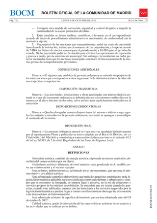 LUNES 4 DE OCTUBRE DE 2010Pág. 752 B.O.C.M. Núm. 237
BOCM-20101004-58
BOLETÍN OFICIAL DE LA COMUNIDAD DE MADRIDBOCM
— Cualquier otra medida de corrección, seguridad y control dirigidas a impedir la
continuidad de la acción productora del daño.
2. Estas medidas se deben ratificar, modificar, o levantar en el correspondiente
acuerdo de inicio de procedimiento administrativo o sancionador, de conformidad con la
normativa vigente.
3. Sin perjuicio de las sanciones que sean pertinentes, podrá ser causa de precintado
inmediato de la instalación, incluso en el momento de la comprobación, el superar en más
de 7 dBA los límites de niveles sonoros para el período noche y 10 dBA para el período día
o tarde. Dicho precintado podrá ser levantado para efectuar las operaciones de reparación
y puesta a punto, previa autorización municipal. Sin embargo, la instalación no podrá po-
nerse en marcha hasta que los técnicos municipales autoricen el funcionamiento de la mis-
ma, previas las comprobaciones pertinentes.
DISPOSICIONES ADICIONALES
Primera.—El régimen que establece la presente ordenanza se entiende sin perjuicio de
las intervenciones que correspondan a otros organismo de la Administración en la esfera de
sus respectivas competencias.
DISPOSICIÓN TRANSITORIA
Primera.—Las actividades, instalaciones y obras autorizadas con anterioridad a la en-
trada en vigor de la presente ordenanza se deberán adecuar a las normas establecidas en la
misma, en el plazo máximo de dos años, salvo en los casos explícitamente indicados en el
articulado.
DISPOSICIONES DEROGATORIAS
Primera.—Quedan derogadas cuantas disposiciones del mismo o inferior rango regu-
len las materias contenidas en la presente ordenanza, en cuanto se opongan o contradigan
el contenido de la misma.
DISPOSICIÓN FINAL
Primera.—La presente ordenanza entrará en vigor una vez aprobada definitivamente
por el Ayuntamiento Pleno y publicado su texto completo en el BOLETÍN OFICIAL DE LA
COMUNIDAD DE MADRID y cuando haya transcurrido el plazo previsto en el artículo 65.2
de la Ley 7/1985, de 2 de abril, Reguladora de las Bases de Régimen Local.
ANEXO I
DEFINICIONES
Absorción acústica: cantidad de energía acústica, expresada en metros cuadrados, ab-
sorbida del campo acústico por un objeto.
Aislamiento acústico: diferencia de nivel estandarizada, ponderada en A, en dBA, en-
tre un recinto emisor y el recinto receptor.
Área acústica: ámbito territorial, delimitado por el Ayuntamiento, que presenta el mis-
mo objetivo de calidad acústica.
Área urbanizada: superficie del territorio que reúna los requisitos establecidos en la le-
gislación urbanística aplicable para ser clasificada como suelo urbano o urbanizado y siem-
pre que se encuentre ya integrada, de manera legal y efectiva, en la red de dotaciones y
servicios propios de los núcleos de población. Se entenderá que así ocurre cuando las par-
celas, estando o no edificadas, cuenten con las dotaciones y los servicios requeridos por la
legislación urbanística o puedan llegar a contar con ellos sin otras obras que las de conexión
a las instalaciones en funcionamiento.
Área urbanizada existente: la superficie del territorio que sea área urbanizada antes del 24
de octubre de 2007.
Calidad acústica: grado de adecuación de las características acústicas de un espacio a
las actividades que se realizan en su ámbito.
 