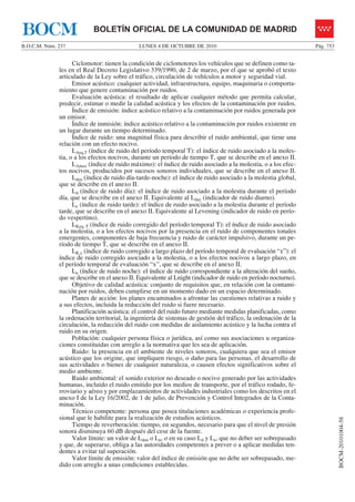 LUNES 4 DE OCTUBRE DE 2010B.O.C.M. Núm. 237 Pág. 753
BOCM-20101004-58
BOLETÍN OFICIAL DE LA COMUNIDAD DE MADRIDBOCM
Ciclomotor: tienen la condición de ciclomotores los vehículos que se definen como ta-
les en el Real Decreto Legislativo 339/1990, de 2 de marzo, por el que se aprobó el texto
articulado de la Ley sobre el tráfico, circulación de vehículos a motor y seguridad vial.
Emisor acústico: cualquier actividad, infraestructura, equipo, maquinaria o comporta-
miento que genere contaminación por ruidos.
Evaluación acústica: el resultado de aplicar cualquier método que permita calcular,
predecir, estimar o medir la calidad acústica y los efectos de la contaminación por ruidos.
Índice de emisión: índice acústico relativo a la contaminación por ruidos generada por
un emisor.
Índice de inmisión: índice acústico relativo a la contaminación por ruidos existente en
un lugar durante un tiempo determinado.
Índice de ruido: una magnitud física para describir el ruido ambiental, que tiene una
relación con un efecto nocivo.
LAeq,T (índice de ruido del período temporal T): el índice de ruido asociado a la moles-
tia, o a los efectos nocivos, durante un período de tiempo T, que se describe en el anexo II.
LAmax (índice de ruido máximo): el índice de ruido asociado a la molestia, o a los efec-
tos nocivos, producidos por sucesos sonoros individuales, que se describe en el anexo II.
Lden (índice de ruido día-tarde-noche): el índice de ruido asociado a la molestia global,
que se describe en el anexo II.
Ld (índice de ruido día): el índice de ruido asociado a la molestia durante el período
día, que se describe en el anexo II. Equivalente al Lday (indicador de ruido diurno).
Le (índice de ruido tarde): el índice de ruido asociado a la molestia durante el período
tarde, que se describe en el anexo II. Equivalente al Levening (indicador de ruido en perío-
do vespertino).
LKeq, T (índice de ruido corregido del período temporal T): el índice de ruido asociado
a la molestia, o a los efectos nocivos por la presencia en el ruido de componentes tonales
emergentes, componentes de baja frecuencia y ruido de carácter impulsivo, durante un pe-
ríodo de tiempo T, que se describe en el anexo II.
LK,x (índice de ruido corregido a largo plazo del período temporal de evaluación “x”): el
índice de ruido corregido asociado a la molestia, o a los efectos nocivos a largo plazo, en
el período temporal de evaluación “x”, que se describe en el anexo II.
Ln (índice de ruido noche): el índice de ruido correspondiente a la alteración del sueño,
que se describe en el anexo II. Equivalente al Lnight (indicador de ruido en período nocturno).
Objetivo de calidad acústica: conjunto de requisitos que, en relación con la contami-
nación por ruidos, deben cumplirse en un momento dado en un espacio determinado.
Planes de acción: los planes encaminados a afrontar las cuestiones relativas a ruido y
a sus efectos, incluida la reducción del ruido si fuere necesario.
Planificación acústica: el control del ruido futuro mediante medidas planificadas, como
la ordenación territorial, la ingeniería de sistemas de gestión del tráfico, la ordenación de la
circulación, la reducción del ruido con medidas de aislamiento acústico y la lucha contra el
ruido en su origen.
Población: cualquier persona física o jurídica, así como sus asociaciones u organiza-
ciones constituidas con arreglo a la normativa que les sea de aplicación.
Ruido: la presencia en el ambiente de niveles sonoros, cualquiera que sea el emisor
acústico que los origine, que impliquen riesgo, o daño para las personas, el desarrollo de
sus actividades o bienes de cualquier naturaleza, o causen efectos significativos sobre el
medio ambiente.
Ruido ambiental: el sonido exterior no deseado o nocivo generado por las actividades
humanas, incluido el ruido emitido por los medios de transporte, por el tráfico rodado, fe-
rroviario y aéreo y por emplazamientos de actividades industriales como los descritos en el
anexo I de la Ley 16/2002, de 1 de julio, de Prevención y Control Integrados de la Conta-
minación.
Técnico competente: persona que posea titulaciones académicas o experiencia profe-
sional que le habilite para la realización de estudios acústicos.
Tiempo de reverberación: tiempo, en segundos, necesario para que el nivel de presión
sonora disminuya 60 dB después del cese de la fuente.
Valor límite: un valor de Lden o Ln, o en su caso Ld y Le, que no deber ser sobrepasado
y que, de superarse, obliga a las autoridades competentes a prever o a aplicar medidas ten-
dentes a evitar tal superación.
Valor límite de emisión: valor del índice de emisión que no debe ser sobrepasado, me-
dido con arreglo a unas condiciones establecidas.
 