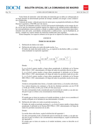 LUNES 4 DE OCTUBRE DE 2010Pág. 754 B.O.C.M. Núm. 237
BOCM-20101004-58
BOLETÍN OFICIAL DE LA COMUNIDAD DE MADRIDBOCM
Valor límite de inmisión: valor del índice de inmisión que no debe ser sobrepasado en
un lugar durante un determinado período de tiempo, medido con arreglo a unas condicio-
nes establecidas.
Vehículo de motor: vehículo provisto de motor para su propulsión definido en el Real
Decreto Legislativo 339/1990, de 2 de marzo.
Zonas de servidumbre acústica: sectores del territorio delimitados en los mapas de rui-
do, en los que las inmisiones podrán superar los objetivos de calidad acústica aplicables a
las correspondientes áreas acústicas y donde se podrán establecer restricciones para deter-
minados usos del suelo, actividades, instalaciones o edificaciones, con la finalidad de, al
menos, cumplir los valores límites de inmisión establecidos para aquellos.
Zonas tranquilas: los espacios urbanos en los que no se superen los límites establecidos.
ANEXO II
ÍNDICES DE RUIDO
1. Definición de índices de ruido:
a) Definición del índice de ruido día-tarde-noche, Lden.
El índice de ruido día-tarde-noche, Lden se expresa en decibelios (dB), y se deter-
mina mediante la expresión siguiente:
⎟
⎠
⎞
⎜
⎝
⎛
×+×+×
++
1081041012
105 nd
LLeL
⎟
⎟
⎜
⎜×=
24
lg10
101010
denL
⎟
⎠
⎞
⎜
⎝
⎛
×+×+×
++
1081041012
105 nd
LLeL
⎟
⎟
⎜
⎜×=
24
lg10
101010
denL
⎟
⎟
⎜
⎜×=
24
lg10
101010
denL
Donde:
Ld es el nivel sonoro medio a largo plazo ponderado A definido en la Norma
ISO 1996-2: 1987, determinado a lo largo de todos los períodos día de un año.
Le es el nivel sonoro medio a largo plazo ponderado A definido en la Norma
ISO 1996-2: 1987, determinado a lo largo de todos los períodos tarde de un año.
Ln es el nivel sonoro medio a largo plazo ponderado A definido en la Norma
ISO 1996-2: 1987, determinado a lo largo de todos los períodos noche de un año.
Donde:
Al día le corresponden doce horas, a la tarde cuatro horas y a la noche ocho horas.
Los valores horarios de comienzo y fin de los distintos períodos son de 07.00
a 19.00, de 19.00 a 23.00 y de 23.00 a 07.00, hora local.
Un año corresponde al año considerado para la emisión de sonido y a un año me-
dio por lo que se refiere a las circunstancias meteorológicas.
Y donde:
El sonido que se tiene en cuenta es el sonido incidente, es decir, no se considera el
sonido reflejado en la fachada de una determinada vivienda.
b) Definición del índice de ruido en período nocturno, Ln.
El índice de ruido en período nocturno Ln es el nivel sonoro medio a largo plazo
ponderado A definido en la Norma ISO 1996-2: 1987, determinado a lo largo de
todos los períodos nocturnos de un año.
Donde:
La noche dura ocho horas, según la definición del apartado 1.
Un año corresponde al año considerado para la emisión de sonido y a un año me-
dio por lo que se refiere a las circunstancias meteorológicas, según la definición
del apartado 1.
El sonido que se tiene en cuenta es el sonido incidente, como se describe en el
apartado 1.
 