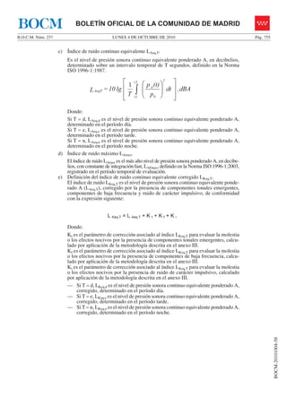 LUNES 4 DE OCTUBRE DE 2010B.O.C.M. Núm. 237 Pág. 755
BOCM-20101004-58
BOLETÍN OFICIAL DE LA COMUNIDAD DE MADRIDBOCM
c) Índice de ruido continuo equivalente LAeq,T.
Es el nivel de presión sonora continuo equivalente ponderado A, en decibelios,
determinado sobre un intervalo temporal de T segundos, definido en la Norma
ISO 1996-1:1987.
dBA,dt
p
(t)p
T
lg10=L
0
A
2t
t
AeqT
⎥
⎥
⎦
⎤
⎢
⎢
⎣
⎡
⎟
⎟
⎠
⎞
⎜
⎜
⎝
⎛
∫
2
1
1
96-1:1987.
d
Donde:
Si T = d, LAeq,d es el nivel de presión sonora continuo equivalente ponderado A,
determinado en el período día.
Si T = e, LAeq,e es el nivel de presión sonora continuo equivalente ponderado A,
determinado en el período tarde.
Si T = n, LAeq,n es el nivel de presión sonora continuo equivalente ponderado A,
determinado en el período noche.
d) Índice de ruido máximo LAmax.
El índice de ruido LAmax es el más alto nivel de presión sonora ponderado A, en decibe-
lios, con constante de integración fast, LAFmax, definido en la Norma ISO 1996-1:2003,
registrado en el período temporal de evaluación.
e) Definición del índice de ruido continuo equivalente corregido LKeq,T.
El índice de ruido LKeq,T es el nivel de presión sonora continuo equivalente ponde-
rado A (LAeq,T), corregido por la presencia de componentes tonales emergentes,
componentes de baja frecuencia y ruido de carácter impulsivo, de conformidad
con la expresión siguiente:
L Keq,T = L Aeq,T + K t + K f + K i
Donde:
Kt es el parámetro de corrección asociado al índice LKeq,T para evaluar la molestia
o los efectos nocivos por la presencia de componentes tonales emergentes, calcu-
lado por aplicación de la metodología descrita en el anexo III.
Kf es el parámetro de corrección asociado al índice LKeq,T para evaluar la molestia
o los efectos nocivos por la presencia de componentes de baja frecuencia, calcu-
lado por aplicación de la metodología descrita en el anexo III.
Ki es el parámetro de corrección asociado al índice LKeq,T para evaluar la molestia
o los efectos nocivos por la presencia de ruido de carácter impulsivo, calculado
por aplicación de la metodología descrita en el anexo III.
— Si T = d, LKeq,d es el nivel de presión sonora continuo equivalente ponderado A,
corregido, determinado en el período día.
— Si T = e, LKeq,e es el nivel de presión sonora continuo equivalente ponderado A,
corregido, determinado en el período tarde.
— Si T = n, LKeq,n es el nivel de presión sonora continuo equivalente ponderado A,
corregido, determinado en el período noche.
 
