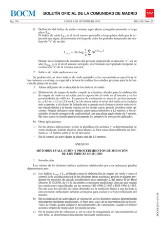 LUNES 4 DE OCTUBRE DE 2010Pág. 756 B.O.C.M. Núm. 237
BOCM-20101004-58
BOLETÍN OFICIAL DE LA COMUNIDAD DE MADRIDBOCM
f) Definición del índice de ruido continuo equivalente corregido promedio a largo
plazo LKx.
El índice de ruido LK,x es el nivel sonoro promedio a largo plazo, dado por la ex-
presión que sigue, determinado a lo largo de todos los períodos temporales de eva-
luación “x” de un año.
( )
∑×=
n
iL
xK
Keqx
n
L
1
1,0
, 10
1
log10
Donde: n es el número de muestras del período temporal de evaluación “x”, en un
año (LKeq,x);i es el nivel sonoro corregido, determinado en el período temporal de
evaluación “x” de la i-ésima muestra.
2. Índices de ruido suplementarios:
Se podrán utilizar otros índices de ruido ajustados a las características específicas de
los emisores a evaluar, en especial a la hora de realizar los estudios precisos para la defini-
ción de planes de acción.
3. Altura del punto de evaluación de los índices de ruido:
a) Elaboración de mapas de ruido: cuando se efectúen cálculos para la elaboración
de mapas de ruido en relación con la exposición al ruido en el interior y en las
proximidades de edificios, los puntos de evaluación se situarán, preferentemen-
te, a 4,0 m ± 0,2 m (3,8 m-4,2 m) de altura sobre el nivel del suelo en la fachada
más expuesta; a tal efecto, la fachada más expuesta será el muro exterior más próxi-
mo situado frente a la fuente sonora; en los demás casos, podrán decidirse otras op-
ciones. Podrán utilizarse otras alturas, pero nunca inferiores a 1,5 metros, y los re-
sultados deberán corregirse de conformidad con una altura equivalente de 4 metros.
En estos casos se justificarán técnicamente los criterios de corrección aplicados.
b) Otras aplicaciones:
— En las demás aplicaciones, como la planificación acústica y la determinación de
zonas ruidosas, podrán elegirse otras alturas, si bien estas nunca deberán ser infe-
riores a 1,5 metros sobre el nivel del suelo.
— En el control de actividades la altura será de 1,5 metros.
ANEXO III
MÉTODOS EVALUACIÓN Y PROCEDIMIENTOS DE MEDICIÓN
DE LOS ÍNDICES DE RUIDO
1. Introducción.
Los valores de los distintos índices acústicos establecidos por esta ordenanza pueden
determinarse por:
a) Los índices Lden, y Ln utilizados para la elaboración de mapas de ruido y para el
control de la calidad acústica de las distintas áreas acústicas, podrán evaluarse me-
diante los métodos de cálculo establecidos en el apartado 2, del anexo II del Real
Decreto 1513/2005, de 16 de diciembre, o mediante mediciones directas que reúnan
las condiciones especificadas en las normas ISO 1996-2:1987 e ISO 1996-1:1982.
En este caso los niveles de ruido obtenidos en la medición frente a una fachada u
otro elemento reflectante deberán corregirse para excluir el efecto reflectante del
mismo.
b) En la inspección de actividades la valoración de los distintos índices determinarán
únicamente mediante mediciones, si bien en el caso de la determinación de los ni-
veles de fondo, podrá utilizarse procedimientos de valoración, cuando el emisor
acústico objeto de inspección no pueda pararse.
c) En la inspección de vehículos y, en su caso de maquinaria de funcionamiento al
aire libre, se determinará únicamente mediante mediciones.
 