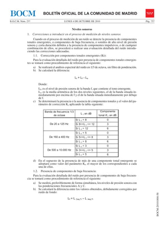 LUNES 4 DE OCTUBRE DE 2010B.O.C.M. Núm. 237 Pág. 757
BOCM-20101004-58
BOLETÍN OFICIAL DE LA COMUNIDAD DE MADRIDBOCM
Niveles sonoros
1. Correcciones a introducir en el proceso de medición de niveles sonoros
Cuando en el proceso de medición de un ruido se detecte la presencia de componentes
tonales emergentes, o componentes de baja frecuencia, o sonidos de alto nivel de presión
sonora y corta duración debidos a la presencia de componentes impulsivos, o de cualquier
combinación de ellos, se procederá a realizar una evaluación detallada del ruido introdu-
ciendo las correcciones adecuadas.
1.1. Corrección por componentes tonales emergentes (Kt):
Para la evaluación detallada del ruido por presencia de componentes tonales emergen-
tes se tomará como procedimiento de referencia el siguiente:
a) Se realizará el análisis espectral del ruido en 1/3 de octava, sin filtro de ponderación.
b) Se calculará la diferencia:
Lt = Lf - Ls
Donde:
Lf, es el nivel de presión sonora de la banda f, que contiene el tono emergente.
Ls, es la media aritmética de los dos niveles siguientes, el de la banda situada in-
mediatamente por encima de f y el de la banda situada inmediatamente por debajo
de f.
c) Se determinará la presencia o la ausencia de componentes tonales y el valor del pa-
rámetro de corrección Kt aplicando la tabla siguiente:
Banda de frecuencia 1/3
de octava
L t en dB
Componente
tonal K t en dB
Si L t < 8 0
Si 8<=L t <= 12 3
Si L t > 12 6
Si L t < 5 0
Si 5<=L t <= 8 3
Si L t > 8 6
Si L t < 3 0
Si 3<=L t <= 5 3
Si L t > 5 6
De 20 a 125 Hz
De 160 a 400 Hz
De 500 a 10.000 Hz
d) En el supuesto de la presencia de más de una componente tonal emergente se
adoptará como valor del parámetro Kt, el mayor de los correspondientes a cada
una de ellas.
1.2. Presencia de componentes de baja frecuencia:
Para la evaluación detallada del ruido por presencia de componentes de baja frecuen-
cia se tomará como procedimiento de referencia el siguiente:
a) Se medirá, preferiblemente de forma simultánea, los niveles de presión sonora con
las ponderaciones frecuenciales A y C.
b) Se calculará la diferencia entre los valores obtenidos, debidamente corregidos por
ruido de fondo:
Lf = L Ceq,Ti – L Aeq,Ti
 