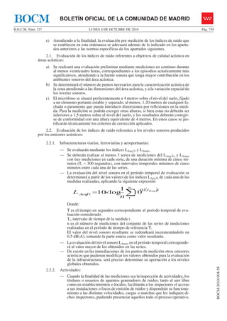 LUNES 4 DE OCTUBRE DE 2010B.O.C.M. Núm. 237 Pág. 759
BOCM-20101004-58
BOLETÍN OFICIAL DE LA COMUNIDAD DE MADRIDBOCM
e) Atendiendo a la finalidad, la evaluación por medición de los índices de ruido que
se establecen en esta ordenanza se adecuará además de lo indicado en los aparta-
dos anteriores a las normas específicas de los apartados siguientes.
2.1. Evaluación de los índices de ruido referentes a objetivos de calidad acústica en
áreas acústicas:
a) Se realizará una evaluación preliminar mediante mediciones en continuo durante
al menos veinticuatro horas, correspondientes a los episodios acústicamente más
significativos, atendiendo a la fuente sonora que tenga mayor contribución en los
ambientes sonoros del área acústica.
b) Se determinará el número de puntos necesarios para la caracterización acústica de
la zona atendiendo a las dimensiones del área acústica, y a la variación espacial de
los niveles sonoros.
c) El micrófono se situará preferentemente a 4 metros sobre el nivel del suelo, fijado
a un elemento portante estable y separado, al menos, 1,20 metros de cualquier fa-
chada o paramento que pueda introducir distorsiones por reflexiones en la medi-
da. Para la medición se podrán escoger otras alturas, si bien estas no deberán ser
inferiores a 1,5 metros sobre el nivel del suelo, y los resultados deberán corregir-
se de conformidad con una altura equivalente de 4 metros. En estos casos se jus-
tificarán técnicamente los criterios de corrección aplicados.
2.2. Evaluación de los índices de ruido referentes a los niveles sonoros producidos
por los emisores acústicos:
2.2.1. Infraestructuras viarias, ferroviarias y aeroportuarias:
— Se evaluarán mediante los índices LAeq,Ti y LAmax.
— Se deberán realizar al menos 3 series de mediciones del LAeq,Ti, y LAmax
con tres mediciones en cada serie, de una duración mínima de cinco mi-
nutos (Ti = 300 segundos), con intervalos temporales mínimos de cinco
minutos entre cada una de las series.
— La evaluación del nivel sonoro en el período temporal de evaluación se
determinará a partir de los valores de los índices LAeq,Ti de cada una de las
medidas realizadas, aplicando la siguiente expresión:
( )
∑×=
n
iL
TiAeq
KeqT
n
L
1
1,0
, 10
1
log10
Donde:
T es el tiempo en segundos correspondiente al período temporal de eva-
luación considerado.
Ti, intervalo de tiempo de la medida i.
n es el número de mediciones del conjunto de las series de mediciones
realizadas en el período de tiempo de referencia T.
El valor del nivel sonoro resultante se redondeará incrementándolo en
0,5 dB(A), tomando la parte entera como valor resultante.
— La evaluación del nivel sonoro LAmax en el período temporal corresponde-
rá al valor mayor de los obtenidos en las series.
— De existir en las inmediaciones de los puntos de medición otros emisores
acústicos que pudieran modificar los valores obtenidos para la evaluación
de la infraestructura, será preciso determinar su aportación a los niveles
globales obtenidos.
2.2.2. Actividades:
— Cuando la finalidad de las mediciones sea la inspección de actividades, los
titulares o usuarios de aparatos generadores de ruidos, tanto al aire libre
como en establecimientos o locales, facilitarán a los inspectores el acceso
a sus instalaciones o focos de emisión de ruidos y dispondrán su funciona-
miento a las distintas velocidades, cargas o marchas que les indiquen di-
chos inspectores, pudiendo presenciar aquellos todo el proceso operativo.
 