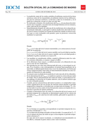 LUNES 4 DE OCTUBRE DE 2010Pág. 760 B.O.C.M. Núm. 237
BOCM-20101004-58
BOLETÍN OFICIAL DE LA COMUNIDAD DE MADRIDBOCM
— La medición, tanto de los ruidos emitidos al ambiente exterior de las áreas
acústicas como de los transmitidos al ambiente interior de las edificacio-
nes por los emisores acústicos, se llevará a cabo en el momento y en el
punto de evaluación, en que su valor sea más alto.
— Se realizarán, al menos, tres mediciones del LKeq,Ti, de una duración míni-
ma de cinco segundos, con intervalos de tiempo mínimos de tres minutos,
entre cada una de las medidas.
— Inmediatamente después de cada una de las mediciones de evaluación an-
teriormente indicadas, es preceptivo realizar mediciones del ruido de fon-
do (nivel sonoro existente en el punto de medición cuando el emisor acús-
tico que se está evaluando está parado), para la posterior corrección
mediante la expresión:
dBAL
sfondoAeqsglobalAeq LL
sAeq
⎟
⎟
⎠
⎞
⎜
⎜
⎝
⎛
−= 1010
5
55
101010log*10
Donde:
LAeq 5s es el valor del nivel sonoro transmitido y en consecuencia el resul-
tante de la medición.
LAeq 5s global es el valor del nivel sonoro medido con la actividad en marcha.
LAeq 5s fondo es el valor del nivel sonoro medido con la actividad parada o
mediante el gráfico incluido en el anexo IV.
— Las medidas se considerarán válidas, cuando la diferencia entre los valo-
res extremos obtenidos, es menor o igual a 6 dBA.
— Si la diferencia fuese mayor, se deberá proceder a la obtención de una
nueva serie de tres mediciones.
— De reproducirse un valor muy diferenciado del resto, se investigará su ori-
gen. Si se localiza y este correspondiese al normal funcionamiento de la
actividad, se deberá repetir hasta cinco veces las mediciones, de forma que
el foco origen de dicho valor entre en funcionamiento durante los cinco se-
gundos de duración de cada medida.
— Se tomará como resultado de la medición el valor más alto de los obtenidos.
— En la determinación del LKeq,Ti se tendrá en cuenta la corrección por ruido
de fondo. Para la determinación del ruido de fondo, se procederá de for-
ma análoga a la descrita en el punto anterior, con el emisor acústico que
se está evaluando parado.
— Cuando, por las características del emisor acústico, se comprueben varia-
ciones significativas de sus niveles de emisión sonora durante el período
temporal de evaluación, se dividirá este, en intervalos de tiempo, Ti, o fa-
ses de ruido (i) en los cuales el nivel de presión sonora en el punto de eva-
luación se perciba de manera uniforme.
— Cuando se determinen fases de ruido, la evaluación del nivel sonoro en el
período temporal de evaluación se determinará a partir de los valores de
los índices LKeq,Ti de cada fase de ruido medida, aplicando la siguiente ex-
presión:
( )
∑×=
n
iL
TiKeq
KeqT
n
L
1
1,0
, 10
1
log10
Donde:
T es el tiempo en segundos correspondiente al período temporal de eva-
luación considerado (> = Ti).
Ti es el intervalo de tiempo asociado a la fase de ruido i. La suma de los Ti = T.
n es el número de fases de ruido en que se descompone el período tempo-
ral de referencia T.
El valor del nivel sonoro resultante, se redondeará incrementándolo en
0,5 dB(A), tomando la parte entera como valor resultante.
 