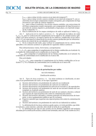 LUNES 4 DE OCTUBRE DE 2010Pág. 734 B.O.C.M. Núm. 237
BOCM-20101004-58
BOLETÍN OFICIAL DE LA COMUNIDAD DE MADRIDBOCM
LAeq, T, para evaluar niveles sonoros en un intervalo temporal T.
LKeq, T, para evaluar niveles sonoros emitidos en un intervalo temporal T, con co-
rrecciones de nivel por componentes tonales emergentes, por componentes de baja
frecuencia o por ruido de carácter impulsivo.
LK,x, para evaluar la molestia y los niveles sonoros emitidos, con correcciones de
nivel por componentes tonales emergentes, por componentes de baja frecuencia o
por ruido de carácter impulsivo, promediados a largo plazo, en el período tempo-
ral de evaluación “x”.
c) Para la elaboración de los mapas estratégicos de ruido se aplicará el índice Lden.
Art. 7. Aplicación de los índices acústicos.—1. Se aplicarán los índices de ruido
Ld, Le y Ln para la verificación del cumplimiento de los objetivos de calidad acústica apli-
cables a las áreas acústicas y al espacio interior de los edificios, establecidos en los artícu-
los 9 y 12, así como para la evaluación de los niveles sonoros producidos por las infraestruc-
turas, a efectos de control de las servidumbres acústicas.
2. En la evaluación del ruido, para verificar el cumplimiento de los valores límite
aplicables a los emisores acústicos se aplicarán los siguientes índices acústicos:
Para infraestructuras viarias, ferroviarias y aeroportuarias:
Ld, Le y Ln, para comprobar el cumplimiento de los límites establecidos en el artículo 16,
evaluados de conformidad con lo establecido en el anexo III.
LAmax, para comprobar el cumplimiento de los límites establecidos en el artículo 16,
evaluados de conformidad con lo establecido en el anexo III.
Para actividades:
Lkd, Lke, y Lkn, para comprobar el cumplimiento de los límites establecidos en los ar-
tículos 17 y 18, evaluados de conformidad con lo establecido en el anexo III.
TÍTULO II
Niveles de perturbación por ruidos
SECCIÓN PRIMERA
Zonificación acústica
Art. 8. Tipos de áreas acústicas.—1. Las áreas acústicas se clasificarán, en aten-
ción al uso predominante del suelo, en los tipos siguientes:
a) Sectores del territorio con predominio de suelo de uso residencial.
b) Sectores del territorio con predominio de suelo de uso industrial.
c) Sectores del territorio con predominio de suelo de uso recreativo y de espectáculos.
d) Sectores del territorio con predominio de suelo de uso terciario distinto del con-
templado en el párrafo anterior.
e) Sectores del territorio con predominio de suelo de uso sanitario, docente y cultural
que requiera de especial protección contra la contaminación acústica.
f) Sectores del territorio afectados a sistemas generales de infraestructuras de trans-
porte, u otros equipamientos públicos que los reclamen.
g) Espacios naturales que requieran una especial protección contra la contaminación
acústica.
j) Sectores del territorio con predominio de suelo de uso industrial no ruidoso.
2. La delimitación de las áreas acústicas queda sujeta a revisión periódica, que debe-
rá realizarse, como máximo, cada diez años desde la fecha de su aprobación.
3. La delimitación por tipo de área acústica de las distintas superficies del territorio
afectadas por la zonificación acústica, deberá estar terminada, antes del 24 de octubre de 2012.
 
