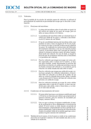 LUNES 4 DE OCTUBRE DE 2010B.O.C.M. Núm. 237 Pág. 761
BOCM-20101004-58
BOLETÍN OFICIAL DE LA COMUNIDAD DE MADRIDBOCM
2.2.3. Vehículos:
Para la medida de los niveles de emisión sonora de vehículos se utilizará el
procedimiento de medición en proximidad del escape que se describe a conti-
nuación:
2.2.3.1. Posiciones del micrófono:
2.2.3.1.1. La altura del micrófono sobre el suelo debe ser igual a la
del orificio de salida de los gases de escape, pero no
debe ser nunca inferior a 0,2 metros.
2.2.3.1.2. La membrana del micrófono debe ser orientada hacia el
orificio de salida de los gases y colocada a una distan-
cia de 0,5 metros de este último.
2.2.3.1.3. El eje de sensibilidad máxima del micrófono debe estar
paralelo al suelo y tener un ángulo de 45 10 con el pla-
no vertical en el que se inscribe la dirección de salida de
los gases. Se respetarán las instrucciones del fabricante
del sonómetro referentes a este eje. En relación al plano
vertical, el micrófono debe estar colocado de forma de
obtener la distancia máxima a partir del plano longitu-
dinal medio del vehículo. En caso de duda, se elegirá la
posición que da la distancia máxima entre el micrófono
y el perímetro del vehículo.
2.2.3.1.4. Para los vehículos que tengan un escape con varias sali-
das espaciadas entre sí menos de 0,3 metros, se hace
una única medida, siendo determinada la posición del
micrófono en relación a la salida más próxima a uno de
los bordes extremos del vehículo o, en su defecto, por la
relación a la salida situada más alta sobre el suelo.
2.2.3.1.5. Para los vehículos que tengan una salida del escape ver-
tical (por ejemplo, los vehículos industriales), el micró-
fono debe ser colocado a la altura de la salida. Su eje
debe ser vertical y dirigido hacia arriba. Debe ir situado
a una distancia de 0,5 metros del lado del vehículo más
próximo a la salida de escape.
2.2.3.1.6. Para los vehículos teniendo un escape de varias salidas
espaciadas entre si más de 0,3 metros, se hace una me-
dición para cada salida, como si fuera única, y se retie-
ne el valor más elevado.
2.2.3.2. Condiciones de funcionamiento del motor:
2.2.3.2.1. El motor debe funcionar a un régimen estabilizado igual
a 3/4 de las revoluciones por minuto que proporcione la
potencia máxima, para los motores de encendido por
chispa y motores diésel.
2.2.3.2.2. Una vez que se alcance el régimen estabilizado, el man-
do de aceleración se lleva rápidamente a la posición de
ralentí. El nivel sonoro se mide durante un período de
funcionamiento comprendiendo un breve período de ré-
gimen estabilizado y toda la duración de la deceleración,
siendo el resultado válido de la medida aquel que corres-
ponda al registro máximo del sonómetro.
2.2.3.3. Medida del nivel sonoro: el nivel sonoro se mide en las condiciones
prescritas en el párrafo 2 anterior. El valor medido más alto es el re-
sultado de la medición.
 