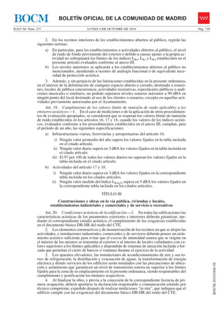 LUNES 4 DE OCTUBRE DE 2010B.O.C.M. Núm. 237 Pág. 739
BOCM-20101004-58
BOLETÍN OFICIAL DE LA COMUNIDAD DE MADRIDBOCM
2. En los recintos interiores de los establecimientos abiertos al público, regirán las
siguientes normas:
a) En particular, para los establecimientos o actividades abiertos al público, el nivel
de ruido de fondo proveniente del exterior o debido a causas ajenas a la propia ac-
tividad no sobrepasará los límites de los índices LKd, LKe y LKn establecidos en el
presente artículo evaluados conforme al anexo III.
b) Los niveles anteriores se aplicarán a los establecimientos abiertos al público no
mencionados, atendiendo a razones de analogía funcional o de equivalente nece-
sidad de protección acústica.
3. Además, y sin perjuicio de las limitaciones establecidas en la presente ordenanza,
en el interior de la delimitación de cualquier espacio abierto o cerrado, destinado a reunio-
nes, locales de pública concurrencia, actividades recreativas, espectáculos públicos o audi-
ciones musicales o similares, no podrán superarse niveles sonoros máximos a 90 dBA en
ningún punto del local destinado al uso de los clientes o usuarios, excepto en aquellas acti-
vidades previamente autorizadas por el Ayuntamiento.
Art. 19. Cumplimiento de los valores límite de inmisión de ruido aplicables a los
emisores acústicos.—1. En el caso de mediciones o de la aplicación de otros procedimien-
tos de evaluación apropiados, se considerará que se respetan los valores límite de inmisión
de ruido establecidos en los artículos 16, 17 y 18, cuando los valores de los índices acústi-
cos, evaluados conforme a los procedimientos establecidos en el anexo III, cumplan, para
el período de un año, las siguientes especificaciones:
a) Infraestructuras viarias, ferroviarias y aeroportuarias del artículo 16.
i) Ningún valor promedio del año supera los valores fijados en la tabla incluida
en el citado artículo.
ii) Ningún valor diario supera en 3 dBA los valores fijados en la tabla incluida en
el citado artículo.
iii) El 97 por 100 de todos los valores diarios no superan los valores fijados en la
tabla incluida en el citado artículo.
b) Actividades del artículo 17 y 18.
i) Ningún valor diario supera en 3 dBA los valores fijados en la correspondiente
tabla incluida en los citados artículos.
ii) Ningún valor medido del índice LKeq,5s supera en 5 dBA los valores fijados en
la correspondiente tabla incluida en los citados artículos.
TÍTULO III
Construcciones y obras en la vía pública, viviendas y locales,
establecimientos industriales y comerciales y de servicio o recreativos
Art. 20. Condiciones acústicas de la edificación.—1. En todas las edificaciones las
características acústicas de los paramentos exteriores e interiores deberán garantizar, me-
diante el correspondiente estudio acústico, el cumplimiento de las exigencias establecidas
en el documento básico DB-HR del ruido del CTE.
2. Los elementos constructivos y de insonorización de los recintos en que se alojen las
actividades, e instalaciones industriales, comerciales y de servicios deberán poseer un aisla-
miento acústico suficiente para evitar que el exceso de intensidad sonora que se origine en
el interior de los mismos se transmita al exterior o al interior de locales colindantes con va-
lores superiores a los límites aplicables y dispondrán de sistemas de aireación incluida o for-
zada que permitan el cierre de huecos o ventanas durante el ejercicio de la actividad.
3. Los aparatos elevadores, las instalaciones de acondicionamiento de aire y sus to-
rres de refrigeración, la distribución y evacuación de aguas, la transformación de energía
eléctrica y demás servicios de los edificios serán instalados con las precauciones de ubica-
ción y aislamiento que garanticen un nivel de transmisión sonora no superior a los límites
fijados para la zona de su emplazamiento en la presente ordenanza, siendo responsables del
cumplimiento y justificación los titulares respectivos.
4. Al finalizar la obra, y previa a la concesión de la correspondiente licencia de pri-
mera ocupación, deberá aportarse la declaración responsable o comunicación emitido por
técnico competente, expedido después de realizar mediciones “in situ”, que indiquen que el
edificio cumple con las exigencias del documento básico DB-HR del ruido del CTE.
 