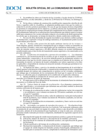 LUNES 4 DE OCTUBRE DE 2010Pág. 740 B.O.C.M. Núm. 237
BOCM-20101004-58
BOLETÍN OFICIAL DE LA COMUNIDAD DE MADRIDBOCM
5. Se prohíben las obras en el interior de las viviendas y locales desde las 22.00 has-
ta las 8.00 horas, en días laborables, y desde las 22.00 hasta las 9.30 horas, los domingos y
festivos.
6. En las obras y trabajos de construcción, modificación, reparación o derribo de edi-
ficios, y aquellos sobre la vía pública, se adoptarán medidas para evitar que los ruidos ex-
cedan de los niveles acústicos permitidos. En caso de que las mejores técnicas disponibles
no permitan el cumplimiento de los objetivos, se deberá solicitar del Ayuntamiento autori-
zación para la suspensión por tiempo limitado del cumplimiento de los límites establecidos.
El Ayuntamiento indicará en su autorización el procedimiento que deberá seguir el respon-
sable para comunicar a los vecinos afectados respecto a la existencia de dicha autorización,
los niveles que se alcanzarán, su tiempo de duración y demás condiciones establecidas.
7. En caso de obras declaradas de urgente necesidad o cuya demora conlleve peligro
de inundaciones, explosión o riesgo de análoga naturaleza, el Ayuntamiento podrá excusar
la precedente prescripción.
Art. 21. Normas sobre protección del medio ambiente interior de los recintos.—
Toda máquina, aparato, instalación o manipulación que se ubique o realice en inmuebles en
que coexistan viviendas y otros usos autorizados por las ordenanzas municipales y con ni-
veles de emisión sonora superiores a 80 dBA deberán situarse en recintos debidamente
acondicionados para evitar niveles de transmisión sonora superiores a los autorizados en la
presente ordenanza.
Art. 22. Condiciones de instalación y apertura de actividades.—1. Los elementos
constructivos y de insonorización de los recintos en que se alojen las actividades e instala-
ciones industriales, comerciales y de servicios deberán poseer un aislamiento acústico su-
ficiente para evitar que los niveles sonoros que se originen en el interior de los mismos, se
transmitan al exterior o al interior de locales colindantes con valores superiores a los lími-
tes aplicables y dispondrán de sistemas de aireación incluida o forzada que permitan el cie-
rre de huecos o ventanas.
2. Al finalizar las obras, y previo a la entrada en funcionamiento de la actividad se
deberá aportar la declaración responsable o comunicación emitida por técnico competente,
expedida después de realizar una comprobación ex profeso en las viviendas colindantes,
que indique que el aislamiento de los cerramientos del local que lo separe de los locales
anexos, es suficiente para el cumplimiento de lo establecido en la presente ordenanza.
3. Queda prohibida la instalación de terrazas para uso público anejas a locales co-
merciales en el interior de patios de manzana.
4. El sujeto pasivo de la obligación de incrementar al aislamiento hasta los mínimos
necesarios es el titular del foco de ruido.
Art. 23. Valores límite de tiempo de reverberación.—Los elementos constructivos,
acabados superficiales y revestimientos que delimitan una actividad, tendrán la absorción
acústica suficiente de tal manera que:
a) El tiempo de reverberación en aulas y salas de conferencias vacías (sin ocupación
y sin mobiliario), cuyo volumen sea menor de 350 metros cuadrados, no será ma-
yor que 0,7 segundos.
b) El tiempo de reverberación en aulas y salas de conferencias vacías pero incluyendo el
total de las butacas, cuyo volumen sea menor de 350 metros cuadrados, no será ma-
yor que 0,5 segundos.
c) El tiempo de reverberación en restaurantes, comedores y bares vacíos no será ma-
yor que 0,9 segundos.
Art. 24. Actividades con equipos de reproducción sonora.—1. En relación al régi-
men de intervención administrativa previsto en el artículo 3 de la presente ordenanza, para
la instalación de una actividad con equipo de sonido, música o que desarrolle actividades
musicales, además de la documentación que legalmente se exija en cada caso, será preciso
presentar estudio realizado por técnico competente, detallando los siguientes aspectos de la
instalación:
a) Descripción del equipo de sonido musical (potencia acústica y gama de frecuencias).
b) Ubicación, número de altavoces y descripción de las medidas correctoras.
c) Descripción de los sistemas de aislamiento acústico, con especificación de gamas
de frecuencia.
d) Cálculo justificativo del tiempo de reverberación y aislamiento.
e) Declaración responsable, o comunicación de técnico competente, que indique que
el equipo de sonido dispone de limitador acústico homologado, debidamente co-
nectado para su actuación correcta, cumpliendo la ordenanza de limitadores acús-
 