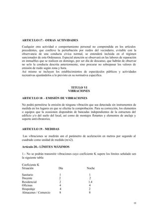 10
ARTICULO 17.- OTRAS ACTIVIDADES
Cualquier otra actividad o comportamiento personal no comprendida en los artículos
precedentes, que conlleve la perturbación por ruidos del vecindario, evitable con la
observancia de una conducta cívica normal, se entenderá incluida en el régimen
sancionador de esta Ordenanza. Especial atención se observará en las labores de reparación
en inmuebles que se realicen en domingo, por ser día de descanso, que habrán de observar
no solo la conducta descrita anteriormente, sino procurar no sobrepasar los valores de
emisión de ruido según zona y hora.
Así mismo se incluyen los establecimientos de espectáculos públicos y actividades
recreativas ajustándolos a lo previsto en su normativa especifica.
TITULO VI
VIBRACIONES
ARTICULO 18 .- EMISIÓN DE VIBRACIONES
No podrá permitirse la emisión de ninguna vibración que sea detectada sin instrumentos de
medida en los lugares en que se efectúe la comprobación. Para su corrección, los elementos
o equipos que la ocasionen dispondrán de bancadas independientes de la estructura del
edificio y/o del suelo del local, así como de montajes flotantes y elementos de anclaje y
soporte antivibratorios.
ARTICULO 19.- MEDIDAS
Las vibraciones se medirán con el parámetro de aceleración en metros por segundo al
cuadrado como unidad de medida (m/s2).
Artículo 20.- LÍMITES MÁXIMOS
1.- No se podrán transmitir vibraciones cuyo coeficiente K supere los límites señalado sen
la siguiente tabla:
Coeficiente K
Situación Día Noche
Sanitario 1 1
Docente 2 2
Residencial 2 1.4
Oficinas 4 4
Hospedaje 4 2
Almacenes / Comercio 8 8
 