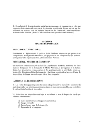 11
2.- El coeficiente K de una vibración será el que corresponde a la curva de mayor valor que
contenga algún punto del espectro de la vibración considerada. Dichas curvas son las
realizadas de acuerdo con las Normas Básicas de la Edificación, sobre condiciones
acústicas de los edificios, (NBE-CA-88o actualizaciones que en su día la sustituya).
TITULO VII
RÉGIMEN DE INSPECCIÓN
ARTICULO 21.- COMPETENCIA
Corresponde al Ayuntamiento el ejercicio de las funciones inspectoras que garanticen el
cumplimiento de la presente Ordenanza, sin perjuicio de las competencias que pudieran
corresponder a los órganos de otras Administraciones Públicas.
ARTICULO 22.- AGENTES DE INSPECCIÓN
La inspección será realizada por técnicos del Departamento de Medio Ambiente, por otros
técnicos designados por la Concejalía de Medio Ambiente, o por agentes de la Policía
Local. Los propietarios o responsables de los establecimientos y actividades objeto de
inspección, deberán posibilitar la inspección y facilitarla permitiendo el acceso al lugar de
inspección y facilitando los medios para ello si fuera necesario .
ARTICULO 23.- PROCEDIMIENTO
1.- Las visitas de inspección podrán llevarse a cabo por iniciativa municipal o a solicitud de
parte interesada. Las solicitudes contendrán datos, lo más precisos posible, que posibiliten
la realización de la visita de inspección.
2.- Toda visita de inspección dará lugar a un informe o acta de inspección en el que
consten, como mínimo:
a) Datos identificativos del inspector que la realiza
b) Equipo empleado
a) Fecha, hora y lugar de la inspección
b) Resultados de la inspección
~,.;
 