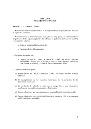 12
TITULOVIII
RÉGIMEN SANCIONADOR
ARTICULO 24.- INFRACCIONES
1.- Constituirán infracción administrativa el incumplimiento de las prescripciones previstas
en la presente Ordenanza.
2.- Las infracciones se clasificaran como leves, graves y muy graves, de conformidad con
la tipificación de los siguientes párrafos. En todo caso la graduación de la sanción atenderá
a los siguientes criterios:
a) Grado de intencionalidad y reiteración.
b) Naturaleza de los daños causados
3.- Constituye infracción leve:
a) Superar en más de 1 dB(A) y menos de 3 dB(A) los niveles máximos
establecidos, siempre que la diferencia entre el nivel contínuo equivalente
funcionando la actividad y el ruido de fondo sea superior a 3dB(A).
4.- Constituye infracción grave:
a) Superar en más de 3 dB(A) y menos de 7 dB(A) los niveles máximos de ruido
admitidos.
b) El incumplimiento de los requisitos municipales par la corrección de las
deficiencias observadas.
c) La circulación de vehículos a motor con el escape libre o con silenciadores
insuficientes, incompletos, inadecuados o deteriorados.
d) Generar vibraciones que sean detectadas sin necesidad de instrumento de medida.
e) Generar vibraciones cuyo coeficiente K supere en mas de un 10% y un menos de
un 20% los límites permitidos.
 