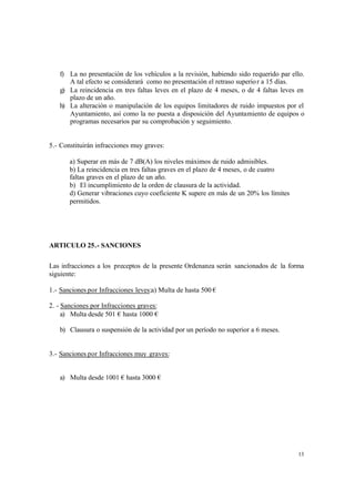 13
f) La no presentación de los vehículos a la revisión, habiendo sido requerido par ello.
A tal efecto se considerará como no presentación el retraso superior a 15 días.
g) La reincidencia en tres faltas leves en el plazo de 4 meses, o de 4 faltas leves en
plazo de un año.
h) La alteración o manipulación de los equipos limitadores de ruido impuestos por el
Ayuntamiento, así como la no puesta a disposición del Ayuntamiento de equipos o
programas necesarios par su comprobación y seguimiento.
5.- Constituirán infracciones muy graves:
a) Superar en más de 7 dB(A) los niveles máximos de ruido admisibles.
b) La reincidencia en tres faltas graves en el plazo de 4 meses, o de cuatro
faltas graves en el plazo de un año.
b) El incumplimiento de la orden de clausura de la actividad.
d) Generar vibraciones cuyo coeficiente K supere en más de un 20% los límites
permitidos.
ARTICULO 25.- SANCIONES
Las infracciones a los preceptos de la presente Ordenanza serán sancionados de la forma
siguiente:
1.- Sanciones por Infracciones leves:a) Multa de hasta 500 €
2. - Sanciones por Infracciones graves:
a) Multa desde 501 € hasta 1000 €
b) Clausura o suspensión de la actividad por un período no superior a 6 meses.
3.- Sanciones por Infracciones muy graves:
a) Multa desde 1001 € hasta 3000 €
 