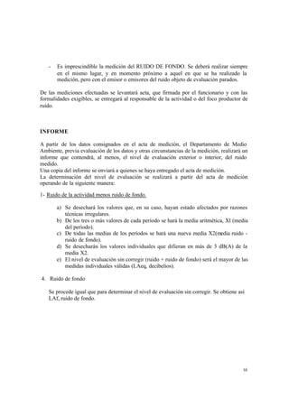 16
- Es imprescindible la medición del RUIDO DE FONDO. Se deberá realizar siempre
en el mismo lugar, y en momento próximo a aquel en que se ha realizado la
medición, pero con el emisor o emisores del ruido objeto de evaluación parados.
De las mediciones efectuadas se levantará acta, que firmada por el funcionario y con las
formalidades exigibles, se entregará al responsable de la actividad o del foco productor de
ruido.
INFORME
A partir de los datos consignados en el acta de medición, el Departamento de Medio
Ambiente, previa evaluación de los datos y otras circunstancias de la medición, realizará un
informe que contendrá, al menos, el nivel de evaluación exterior o interior, del ruido
medido.
Una copia del informe se enviará a quienes se haya entregado el acta de medición.
La determinación del nivel de evaluación se realizará a partir del acta de medición
operando de la siguiente manera:
1- Ruido de la actividad menos ruido de fondo.
a) Se desechará los valores que, en su caso, hayan estado afectados por razones
técnicas irregulares.
b) De los tres o más valores de cada período se hará la media aritmética, Xl (media
del periodo).
c) De todas las medias de los períodos se hará una nueva media X2(media ruido -
ruido de fondo).
d) Se desecharán los valores individuales que difieran en más de 3 dB(A) de la
media X2.
e) El nivel de evaluación sin corregir (ruido + ruido de fondo) será el mayor de las
medidas individuales válidas (LAeq, decibelios).
4. Ruido de fondo
Se procede igual que para determinar el nivel de evaluación sin corregir. Se obtiene así
LAf, ruido de fondo.
 