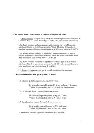 3
2. En función de las características de frecuencia temporal del ruido.
2.1. Ruido continuo: es aquel que se manifiesta ininterrumpidamente durante mas de
5 minutos. A su vez dentro de este tipo de ruidos, se diferencian tres situaciones:
2.1.a. Ruido continuo uniforme: es aquel ruido continuo cuyo nivel de presión
acústica, utilizando la posición de respuesta “rápida del equipo de medidas, se
mantiene constante o bien los limites en que varía difieren en menos de 3 dB (A).
2.1.b. Ruido continuo variable: es aquel ruido continuo cuyo nivel de presión
acústica, utilizando la posición de respuesta “rápida del equipo de medidas, varia
entre unos limites que difieren entre 3 y 6 dB (A).
2.1.c. Ruido continuo fluctuante: es aquel ruido continuo cuyo nivel de presión
acústica, utilizando la posición de respuesta “rápida del equipo de medidas, varia
entre unos limites que difieren en mas de 6 dB (A).
2.1. Ruido esporádico: es aquel que se manifiesta en intervalos aleatorios.
2. En función del horario en que se produce el ruido.
3.1. Estación: periodo que distingue invierno y verano.
Invierno: el comprendido entre el 1 de noviembre y 31 de marzo.
Verano: el comprendido entre el 1 de abril y el 31 de octubre.
3.2. Día u horario diurno: distinguiéndose por estación.
Invierno: el comprendido entre las 8 y las 22 horas.
Verano: el comprendido entre las 8 y las 24 horas.
3.3. Día u horario nocturno: distinguiéndose por estación.
Invierno: el comprendido entre las 22 y las 8 horas.
Verano: el comprendido entre las 24 y las 8 horas.
El horario será el oficial vigente en el momento de la medición.
 