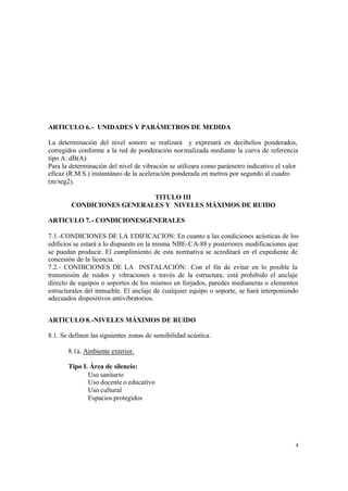 4
ARTICULO 6.- UNIDADES Y PARÁMETROS DE MEDIDA
La determinación del nivel sonoro se realizará y expresará en decibelios ponderados,
corregidos conforme a la red de ponderación normalizada mediante la curva de referencia
tipo A: dB(A).
Para la determinación del nivel de vibración se utilizara como parámetro indicativo el valor
eficaz (R.M.S.) instantáneo de la aceleración ponderada en metros por segundo al cuadro
(m/seg2).
TITULO III
CONDICIONES GENERALES Y NIVELES MÁXIMOS DE RUIDO
ARTICULO 7.- CONDICIONESGENERALES
7.1.-CONDICIONES DE LA EDIFICACION: En cuanto a las condiciones acústicas de los
edificios se estará a lo dispuesto en la misma NBE-CA-88 y posteriores modificaciones que
se puedan producir. El cumplimiento de esta normativa se acreditará en el expediente de
concesión de la licencia.
7.2.- CONDICIONES DE LA INSTALACIÓN: Con el fin de evitar en lo posible la
transmisión de ruidos y vibraciones a través de la estructura, está prohibido el anclaje
directo de equipos o soportes de los mismos en forjados, paredes medianeras o elementos
estructurales del inmueble. El anclaje de cualquier equipo o soporte, se hará interponiendo
adecuados dispositivos antivibratorios.
ARTICULO 8.-NIVELES MÁXIMOS DE RUIDO
8.1. Se definen las siguientes zonas de sensibilidad acústica.
8.1a. Ambiente exterior.
Tipo I. Área de silencio:
Uso sanitario
Uso docente o educativo
Uso cultural
Espacios protegidos
 