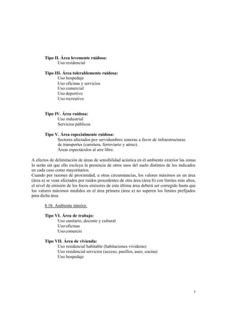 5
Tipo II. Área levemente ruidosa:
Uso residencial
Tipo III. Área tolerablemente ruidosa:
Uso hospedaje
Uso oficinas y servicios
Uso comercial
Uso deportivo
Uso recreativo
Tipo IV. Área ruidosa:
Uso industrial
Servicios públicos
Tipo V. Área especialmente ruidosa:
Sectores afectados por servidumbres sonoras a favor de infraestructuras
de transportes (carretera, ferroviario y aéreo).
Áreas espectáculos al aire libre.
A efectos de delimitación de áreas de sensibilidad acústica en el ambiente exterior las zonas
lo serán sin que ello excluya la presencia de otros usos del suelo distintos de los indicados
en cada caso como mayoritarios.
Cuando por razones de proximidad, u otras circunstancias, los valores máximos en un área
(área a) se vean afectados por ruidos procedentes de otra área (área b) con límites más altos,
el nivel de emisión de los focos emisores de esta última área deberá ser corregido hasta que
los valores máximos medidos en el área primera (área a) no superen los límites prefijados
para dicha área.
8.1b. Ambiente interior.
Tipo VI. Área de trabajo:
Uso sanitario, docente y cultural
Uso oficinas
Uso comercio
Tipo VII. Área de vivienda:
Uso residencial habitable (habitaciones vivideras)
Uso residencial servicios (acceso, pasillos, aseo, cocina)
Uso hospedaje
 