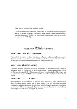 7
8.2.c. Niveles máximos en el ambiente interior.
Con independencia de las restantes limitaciones, en el interior de cualquier espacio,
abierto o cerrado, destinado a reuniones, espectáculos o audiciones musicales,
incluidas discotecas o similares, no podrán superarse en ningún punto del mismo los
niveles sonoros de 95 dB(A).
TITULO IV
REGULACION DEL RUIDO DE TRÁFICO
ARTICULO 9.-CONDICIONES GENERALES
Todo vehículo de tracción mecánica deberá tener en buenas condiciones de funcionamiento
el motor, con el fin de que el nivel sonoro emitido por el vehículo con el motor en marcha
no exceda de los límites máximos establecidos en el siguiente artículo.
ARTICULO 10.- LÍMITES MÁXIMOS
Los límites máximos admisibles para ruidos emitidos por los distintos vehículos a motor en
circulación serán los establecidos en la normativa estatal y autonómica de aplicación. El
nivel de emisión de ruido de vehículos automóviles se considerará admisible siempre que
no rebase en más de 3 dB(A) los límites establecidos en la homologación de vehículos
nuevos.
ARTICULO 11.- SEÑALES ACÚSTICAS
Queda prohibido el uso de bocina, o cualquier señal acústica de forma indiscriminada
dentro de casco urbano, durante las 24 horas del día. Solo será justificable en casos
excepciones de peligro inminente de atropello o colisión. Se excluyen de esta prohibición
los servicios públicos de urgencia (policía, bomberos y ambulancia)o los ocasionales de
servicios privados para el auxilio urgente de personas.
 