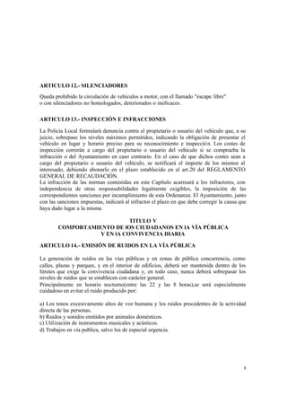 8
ARTICULO 12.- SILENCIADORES
Queda prohibido la circulación de vehículos a motor, con el llamado "escape libre"
o con silenciadores no homologados, deteriorados o ineficaces.
ARTICULO 13.- INSPECCIÓN E INFRACCIONES
La Policía Local formulará denuncia contra el propietario o usuario del vehículo que, a su
juicio, sobrepase los niveles máximos permitidos, indicando la obligación de presentar el
vehículo en lugar y horario preciso para su reconocimiento e inspección. Los costes de
inspección correrán a cargo del propietario o usuario del vehículo si se comprueba la
infracción o del Ayuntamiento en caso contrario. En el caso de que dichos costes sean a
cargo del propietario o usuario del vehículo, se notificará el importe de los mismos al
interesado, debiendo abonarlo en el plazo establecido en el art.20 del REGLAMENTO
GENERAL DE RECAUDACIÓN.
La infracción de las normas contenidas en este Capítulo acarreará a los infractores, con
independencia de otras responsabilidades legalmente exigibles, la imposición de las
correspondientes sanciones por incumplimiento de esta Ordenanza. El Ayuntamiento, junto
con las sanciones impuestas, indicará al infractor el plazo en que debe corregir la causa que
haya dado lugar a la misma.
TITULO V
COMPORTAMIENTO DE lOS CIUDADANOS EN lA VÍA PÚBLICA
Y EN lA CONVIVENCIA DIARIA
ARTICULO 14.- EMISIÓN DE RUIDOS EN LA VÍA PÚBLICA
La generación de ruidos en las vías públicas y en zonas de pública concurrencia, como
calles, plazas y parques, y en el interior de edificios, deberá ser mantenida dentro de los
límites que exige la convivencia ciudadana y, en todo caso, nunca deberá sobrepasar los
niveles de ruidos que se establecen con carácter general.
Principalmente en horario nocturno(entre las 22 y las 8 horas),se será especialmente
cuidadoso en evitar el ruido producido por:
a) Los tonos excesivamente altos de voz humana y los ruidos procedentes de la actividad
directa de las personas.
b) Ruidos y sonidos emitidos por animales domésticos.
c) Utilización de instrumentos musicales y acústicos.
d) Trabajos en vía publica, salvo los de especial urgencia.
 