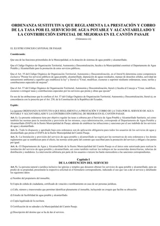 ORDENANZA SUSTITUTIVA QUE REGLAMENTA LA PRESTACIÓN Y COBRO
DE LA TASA POR EL SERVICIO DE AGUA POTABLE Y ALCANTARILLADO Y
LA CONTRIBUCIÓN ESPECIAL DE MEJORAS EN EL CANTÓN PASAJE
(Ordenanza s/n)
EL ILUSTRE CONCEJO CANTONAL DE PASAJE
Considerando:
Que una de las funciones primordiales de la Municipalidad, es la dotación de sistemas de agua potable y alcantarillado;
Que el Código Orgánico de Organización Territorial, Autonomía y Descentralización, faculta a la Municipalidad constituir el Departamento de Agua
Potable y Alcantarillado para la prestación de estos servicios públicos;
Que el Art. 55 del Código Orgánico de Organización Territorial, Autonomía y Descentralización, en el literal b) determina como competencia
exclusiva "Prestar los servicios públicos de agua potable, alcantarillado, depuración de aguas residuales, manejo de desechos sólidos, actividad de
saneamiento ambiental y aquellos que establezca la ley" y literal e) "Crear, modificar, exonerar o suprimir mediante ordenanzas, tasas, tarifas y
contribuciones especiales de mejoras".
Que el Art. 57 del Código Orgánico de Organización Territorial, Autonomía y Descentralización, literal c) faculta al Concejo a "Crear, modificar,
exonerar o extinguir tasas y contribuciones especiales por los servicios que presta y obras que ejecute"
En uso de las atribuciones que le confiere el Art. 57 del Código Orgánico de Organización Territorial, Autonomía y Descentralización, literal a), en
concordancia con lo prescrito por el Art. 238, de la Constitución de la República del Ecuador,
Expide:
La siguiente ORDENANZA SUSTITUTIVA QUE REGLAMENTA LA PRESTACIÓN Y COBRO DE LA TASA POR EL SERVICIO DE AGUA
POTABLE Y ALCANTARILLADO Y LA CONTRIBUCIÓN ESPECIAL DE MEJORAS EN EL CANTÓN PASAJE.
Art. 1.- La presente ordenanza tiene por objetivo regular las tasas a cobrarse por el Servicio de Agua Potable y Alcantarillado Sanitario, así como
también las normas para la instalación y provisión de los mismos, cuya administración, corresponde al Departamento de Agua Potable y
Alcantarillado (DAPA) de la Ilustre Municipalidad de Pasaje; además de establecer las infracciones y sanciones por el uso indebido de los servicios
de agua y alcantarillado.
Art. 2.- Todo lo dispuesto y aprobado bajo esta ordenanza son de aplicación obligatoria para todos los usuarios de los servicios de agua y
alcantarillado que presta el DAPA de la Ilustre Municipalidad del Cantón Pasaje.
Art. 3.- La Instalación y provisión del servicio de agua potable y alcantarillado se regirá por las normativas de esta ordenanza y los demás
reglamentos que se establezcan para el efecto, las normas serán parte del contrato que suscriban para la prestación del servicio y obligan a las partes
por igual.
Art. 4.- El Departamento de Agua y Alcantarillado de la Ilustre Municipalidad del Cantón Pasaje es el único ente autorizado para realizar la
instalación del servicio de agua potable y alcantarillado, así como también realizar los trabajos en las acometidas domiciliarias, tuberías de
distribución y medidores. La intervención arbitraria por parte de los usuarios o tercero los harán merecedores a las sanciones correspondientes.
Capítulo I
DE LA OBTENCIÓN DEL SERVICIO
Art. 5.- La persona natural o jurídica inclusive las iglesias y templos que desearen obtener los servicios de agua potable y alcantarillado, para un
predio de su propiedad, presentarán la respectiva solicitud en el formulario correspondiente, indicando el uso que van a dar al servicio y detallando
los siguientes datos:
a) Nombre del propietario del inmueble;
b) Copia de cédula de ciudadanía, certificado de votación o nombramiento en caso de ser personas jurídicas.
c) Calle, número y transversales que permitan identificar plenamente el inmueble, incluyendo un croquis que facilite su ubicación.
d) Estudio de factibilidad de agua potable y alcantarillado.
e) Copia legalizada de la escritura.
f) Certificación de no adeudar a la Municipalidad del Cantón Pasaje.
g) Descripción del destino que se ha de dar al servicio.
 