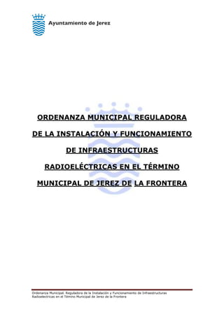 Ordenanza Municipal. Reguladora de la Instalación y Funcionamiento de Infraestructuras
Radioelectricas en el Témino Municipal de Jerez de la Frontera
ORDENANZA MUNICIPAL REGULADORA
DE LA INSTALACIÓN Y FUNCIONAMIENTO
DE INFRAESTRUCTURAS
RADIOELÉCTRICAS EN EL TÉRMINO
MUNICIPAL DE JEREZ DE LA FRONTERA
 