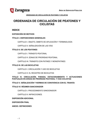 ÁREA DE SERVICIOS PÚBLICOS

               ORDENANZA DE CIRCULACIÓN DE PEATONES Y CICLISTAS



 ORDENANZA DE CIRCULACIÓN DE PEATONES Y

                CICLISTAS

INDICE
EXPOSICIÓN DE MOTIVOS

TÍTULO I. DISPOSICIONES GENERALES

      CAPÍTULO I. OBJETO, ÁMBITO DE APLICACIÓN Y TERMINOLOGÍA

      CAPÍTULO II. SEÑALIZACIÓN DE LAS VÍAS

TÍTULO II. DE LOS PEATONES

      CAPÍTULO I. TRÁNSITO PEATONAL


      CAPÍTULO II. ZONAS DE PRIORIDAD PEATONAL


      CAPÍTULO III. TRÁNSITO CON PATINES Y MONOPATINES


TÍTULO III. DE LAS BICICLETAS

      CAPITULO I. CIRCULACIÓN Y USO DE BICICLETAS


      CAPITULO II. EL REGISTRO DE BICICLETAS


TITULO  IV.  CIRCULACIÓN,  PARADA,  ESTACIONAMIENTO  Y  ACTUACIONES
PUNTUALES EN ZONAS DE PRIORIDAD PEATONAL Y VIAS CICLISTAS

TÍTULO V. SEÑALIZACIÓN Y NORMAS DE CONVIVENCIA CON EL TRANVÍA

TÍTULO VI. RÉGIMEN SANCIONADOR

      CAPÍTULO I. PROCEDIMIENTO SANCIONADOR


      CAPÍTULO II. INFRACCIONES


DISPOSICIÓN ADICIONAL

DISPOSICIÓN FINAL

ANEXO. DEFINICIONES




      ­ 1

 
