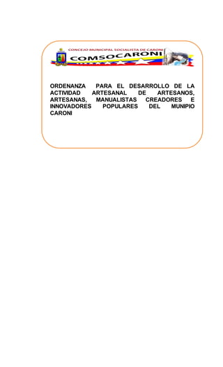 ORDENANZA PARA EL DESARROLLO DE LA
ACTIVIDAD ARTESANAL DE ARTESANOS,
ARTESANAS, MANUALISTAS CREADORES E
INNOVADORES POPULARES DEL MUNIPIO
CARONI
CONCEJAL PCR HERZEN MARCANO
 