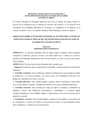 REPUBLICA BOLIVARIANA DE VENEZUELA 
MUNICIPIO BOLIVARIANO SAN JOSE DE GUARIBE 
ESTADO GUARICO 
El Concejo Municipal del Municipio Bolivariano San José de Guaribe del Estado Guárico en 
ejercicio de las atribuciones que le confieren los Artículos 168, numeral 3 y 179, numeral 2 de la 
Constitución de la República Bolivariana de Venezuela; en coordinación con lo dispuesto en el 
Artículo 4, numeral 7, de la Ley Orgánica del Poder Público Municipal, sanciona la siguiente: 
ORDENANZA SOBRE ACTIVIDADES ECONÓMICAS, DE INDUSTRIA, COMERCIO, 
SERVICIOS O INDOLE SIMILAR DEL MUNICIPIO BOLIVARIANO SAN JOSE DE 
GUARIBE DEL ESTADO GUARICO 
TÍTULO I 
DISPOSICIONES GENERALES 
ARTÍCULO 1. La presente Ordenanza tiene por objeto regular el impuesto sobre actividades 
económicas de industria, comercio, servicios o de índole similar que se realicen en o desde la 
jurisdicción del Municipio Bolivariano de San José de Guaribe, así como la Licencia para ejercer 
tales actividades. 
ARTÍCULO 2. Para los efectos de ésta Ordenanza debe entenderse por: 
1. Impuesto: El tributo que grava el ejercicio de las actividades económicas previstas en la presente 
Ordenanza. 
2. Actividad económica: Toda actividad que suponga la ordenación por cuenta propia de medios 
de producción y de recursos humanos, o de uno de éstos, con la finalidad de intervenir en la 
producción o distribución de bienes o servicios. 
3. Actividad industrial: Toda actividad dirigida a producir, obtener, transformar o perfeccionar 
uno o varios productos naturales o sometidos previamente a otro proceso industrial preparatorio. 
4. Actividad comercial: Toda actividad que tenga por objeto la circulación y distribución de 
productos y bienes entre productores, intermediarios y consumidores, y en general, aquella 
actividad constituida por actos definidos subjetiva y objetivamente como actos de comercio por la 
legislación mercantil. 
5. Actividad de servicios: Toda actividad dirigida a satisfacer las necesidades o conveniencias de 
los consumidores o usuarios por medio de una prestación de hacer, sea que predomine la labor 
física o intelectual, a cambio de una contraprestación. 
 