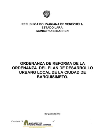 Cortesía de “Arquitectos Romero Perozo & Asociados” 1
REPUBLICA BOLIVARIANA DE VENEZUELA.
ESTADO LARA.
MUNICIPIO IRIBARREN
ORDENANZA DE REFORMA DE LA
ORDENANZA DEL PLAN DE DESARROLLO
URBANO LOCAL DE LA CIUDAD DE
BARQUISIMETO.
Barquisimeto 2002
 