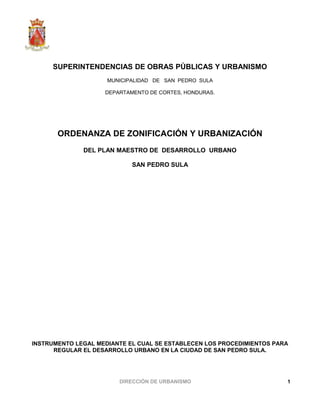 SUPERINTENDENCIAS DE OBRAS PÚBLICAS Y URBANISMO
MUNICIPALIDAD DE SAN PEDRO SULA
DEPARTAMENTO DE CORTES, HONDURAS.
ORDENANZA DE ZONIFICACIÓN Y URBANIZACIÓN
DEL PLAN MAESTRO DE DESARROLLO URBANO
SAN PEDRO SULA
INSTRUMENTO LEGAL MEDIANTE EL CUAL SE ESTABLECEN LOS PROCEDIMIENTOS PARA
REGULAR EL DESARROLLO URBANO EN LA CIUDAD DE SAN PEDRO SULA.
DIRECCIÓN DE URBANISMO 1
 
