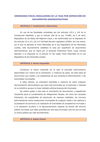 ORDENANZA FISCAL REGULADORA DE LA TASA POR EXPEDICIÓN DE
                     DOCUMENTOS ADMINISTRATIVOS


       ARTÍCULO 1. Fundamento y Naturaleza


      En uso de las facultades concedidas por los artículos 133.2 y 142 de la
Constitución Española, y por el artículo 106 de la Ley 7/1985, de 2 de abril,
Reguladora de las Bases del Régimen Local, y de conformidad con lo dispuesto en
los artículos 15 a 19 y 20 a 27 del Real Decreto Legislativo 2/2004, de 5 de marzo,
por el que se aprueba el Texto Refundido de la Ley Reguladora de las Haciendas
Locales, este Ayuntamiento establece la tasa por expedición de documentos
administrativos, que se regirá por la presente Ordenanza fiscal, cuyas normas
atienden a lo dispuesto en el artículo 57 del citado Texto Refundido de la Ley
Reguladora de las Haciendas Locales.


       ARTÍCULO 2. Hecho Imponible


      Constituye el hecho imponible de la tasa la actividad administrativa
desarrollada con motivo de la tramitación, a instancia de parte, de toda clase de
documentos que expida y de expedientes de que entienda la Administración o las
Autoridades municipales.
      A estos efectos, se entenderá tramitada a instancia de parte cualquier
documentación administrativa que haya sido provocada por el particular o redunde
en su beneficio aunque no haya mediado solicitud expresa del interesado.
      No estará sujeta a esta tasa la tramitación de documentos y expedientes
necesarios para el cumplimiento de obligaciones fiscales, así como las consultas
tributarias, los expedientes de devolución de ingresos indebidos, los recursos
administrativos contra resoluciones municipales de cualquier índole y los relativos a
la prestación de servicios o la realización de actividades de competencia municipal y
a la utilización privativa o el aprovechamiento especial de bienes del dominio
público municipal, que estén gravados por otra tasa municipal o por los que se exija
un precio público por este Ayuntamiento.


       ARTÍCULO 3. Sujeto Pasivo
 