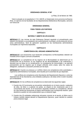 ORDENANZA GENERAL N°267
La Plata, 22 de febrero de 1980.
Visto lo actuado en el expediente 2.113-1.265/76, el Gobernador de la provincia de Buenos
Aires, en ejercicio de las facultades de los Departamentos Deliberativos Municipales, sanciona
con fuerza deORDENANZA GENERAL
PARA TODOS LOS PARTIDOS
CAPITULO I
MATERIA Y AMBITO DE APLICACION
ARTICULO 1°: Las normas de esta Ordenanza General regularán el procedimiento para
obtener una decisión o una prestación de la administración municipal y el de producción de sus
actos administrativos. Será de aplicación supletoria en las tramitaciones administrativas
municipales con regímenes especiales.
CAPITULO II
COMPETENCIA DEL ORGANO ADMINISTRATIVO
ARTICULO 2°: Las actuaciones cuya resolución corresponda a la Municipalidad, deberán ser
iniciadas ante el órgano comunal competente.
ARTICULO 3°: La competencia de los órganos de la Municipalidad se determinará por la
Construcción de la Provincia, la Ley Orgánica de las Municipalidades y las ordenanzas y
decretos que se dicten en su consecuencia. La competencia es irrenunciable, y se ejercerá
precisamente por los órganos que la tengan atribuida como propia, salvo los casos de
delegación, sustitución o avocación previstos por las leyes.
ARTICULO 4°: Cuando se produzca un conflicto interno de competencia entre autoridades u
organismos administrativos municipales, será resuelto por la autoridad de que dependan.
Los conflictos de competencia entre Secretarios del Departamento Ejecutivo o entre las
dependencias de las Secretarías y las entidades autárquica o de éstas entre sí serán resueltos
por el Intendente.
ARTICULO 5°: En los conflictos de competencia se observarán las siguientes reglas:
1. Cuando dos (2) funcionarios se encuentren entendiendo en el mismo asunto, cualquiera
de ellos, de oficio o a petición de partes, se dirigirá al otro reclamando para sí el
conocimiento del asunto. Si el funcionario requerido mantiene su competencia, elevará
sin más trámite las actuaciones al órgano administrativo que corresponda resolver, quien
decidirá la cuestión sin otra sustanciación que un dictamen legal.
2. Cuando dos (2) entidades autárquicas rehusaren conocer en el asunto, el último que lo
hubiere recibido deberá elevarlo al Departamento Ejecutivo, quien decidirá la cuestión
previo dictamen legal.

1

 